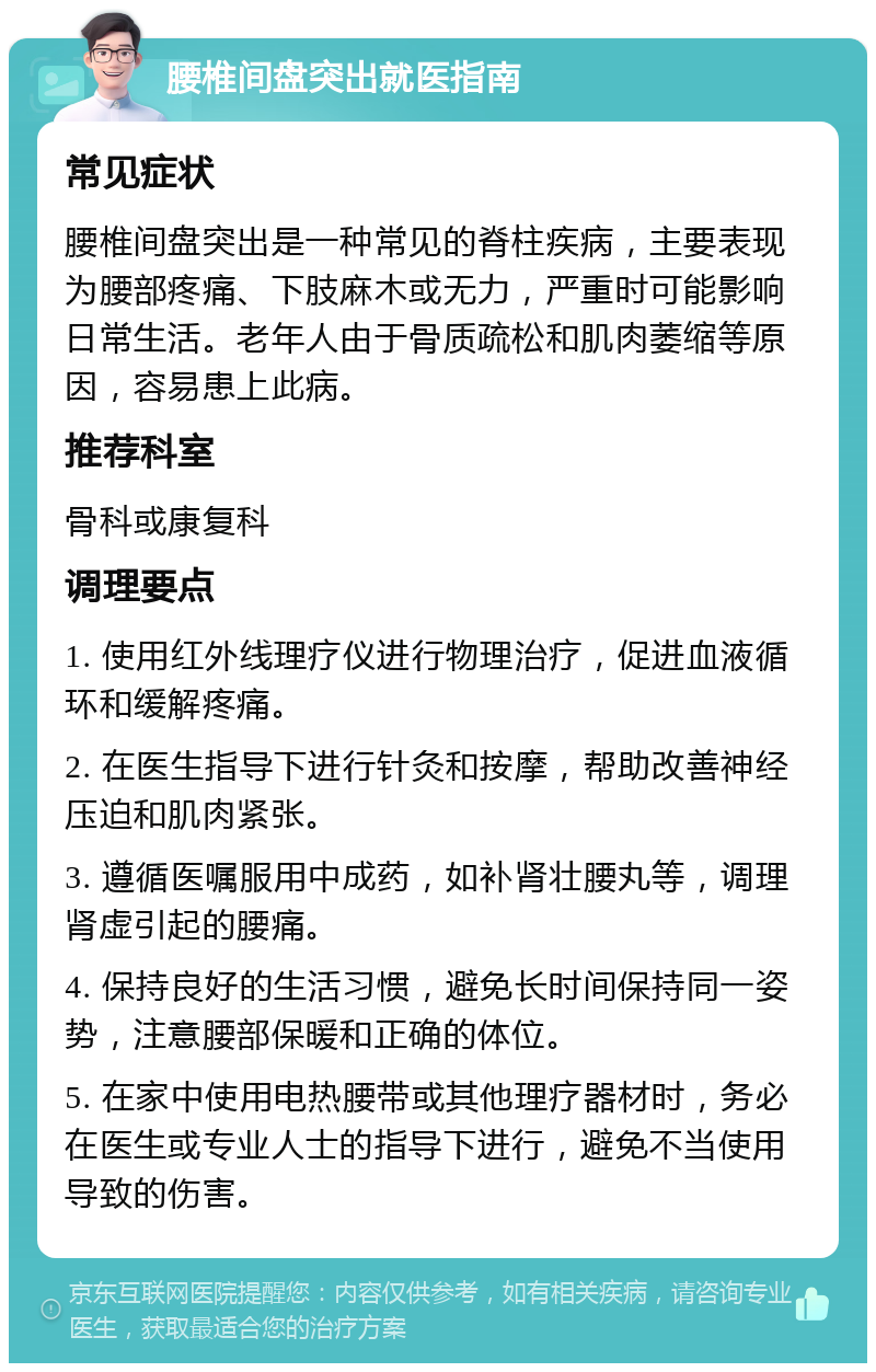 腰椎间盘突出就医指南 常见症状 腰椎间盘突出是一种常见的脊柱疾病，主要表现为腰部疼痛、下肢麻木或无力，严重时可能影响日常生活。老年人由于骨质疏松和肌肉萎缩等原因，容易患上此病。 推荐科室 骨科或康复科 调理要点 1. 使用红外线理疗仪进行物理治疗，促进血液循环和缓解疼痛。 2. 在医生指导下进行针灸和按摩，帮助改善神经压迫和肌肉紧张。 3. 遵循医嘱服用中成药，如补肾壮腰丸等，调理肾虚引起的腰痛。 4. 保持良好的生活习惯，避免长时间保持同一姿势，注意腰部保暖和正确的体位。 5. 在家中使用电热腰带或其他理疗器材时，务必在医生或专业人士的指导下进行，避免不当使用导致的伤害。