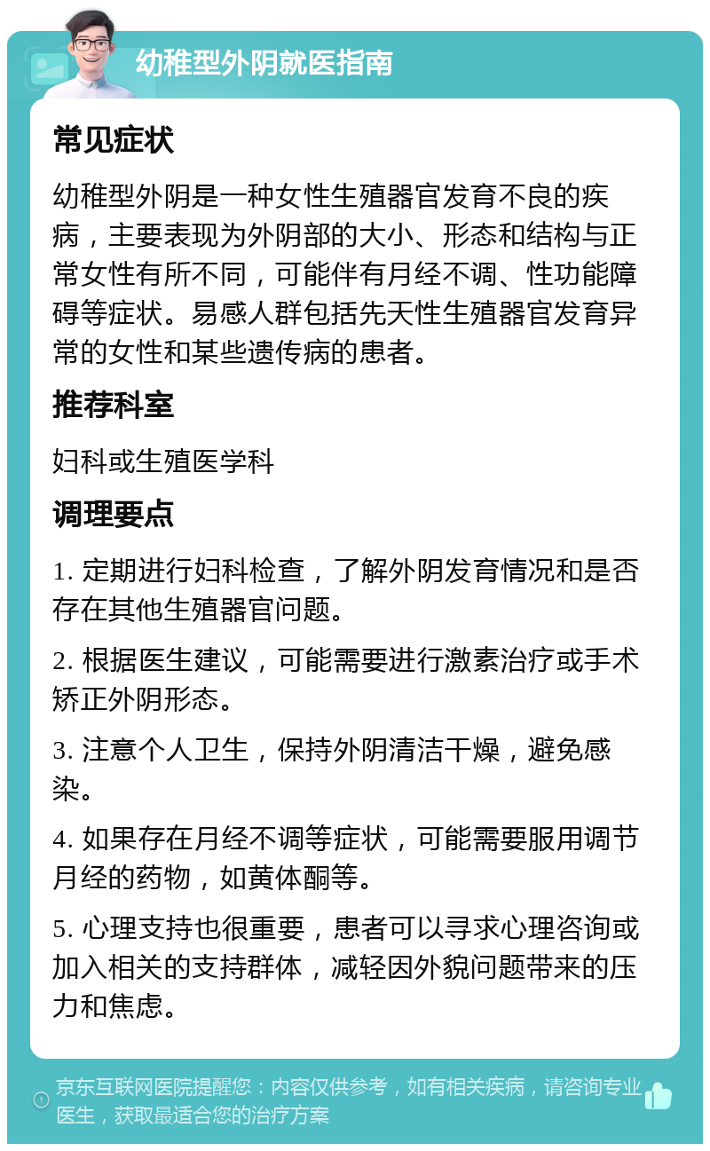 幼稚型外阴就医指南 常见症状 幼稚型外阴是一种女性生殖器官发育不良的疾病，主要表现为外阴部的大小、形态和结构与正常女性有所不同，可能伴有月经不调、性功能障碍等症状。易感人群包括先天性生殖器官发育异常的女性和某些遗传病的患者。 推荐科室 妇科或生殖医学科 调理要点 1. 定期进行妇科检查，了解外阴发育情况和是否存在其他生殖器官问题。 2. 根据医生建议，可能需要进行激素治疗或手术矫正外阴形态。 3. 注意个人卫生，保持外阴清洁干燥，避免感染。 4. 如果存在月经不调等症状，可能需要服用调节月经的药物，如黄体酮等。 5. 心理支持也很重要，患者可以寻求心理咨询或加入相关的支持群体，减轻因外貌问题带来的压力和焦虑。