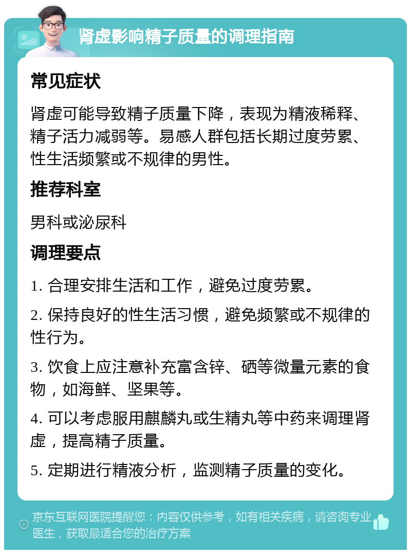 肾虚影响精子质量的调理指南 常见症状 肾虚可能导致精子质量下降，表现为精液稀释、精子活力减弱等。易感人群包括长期过度劳累、性生活频繁或不规律的男性。 推荐科室 男科或泌尿科 调理要点 1. 合理安排生活和工作，避免过度劳累。 2. 保持良好的性生活习惯，避免频繁或不规律的性行为。 3. 饮食上应注意补充富含锌、硒等微量元素的食物，如海鲜、坚果等。 4. 可以考虑服用麒麟丸或生精丸等中药来调理肾虚，提高精子质量。 5. 定期进行精液分析，监测精子质量的变化。