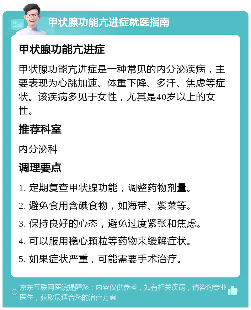 甲状腺功能亢进症就医指南 甲状腺功能亢进症 甲状腺功能亢进症是一种常见的内分泌疾病，主要表现为心跳加速、体重下降、多汗、焦虑等症状。该疾病多见于女性，尤其是40岁以上的女性。 推荐科室 内分泌科 调理要点 1. 定期复查甲状腺功能，调整药物剂量。 2. 避免食用含碘食物，如海带、紫菜等。 3. 保持良好的心态，避免过度紧张和焦虑。 4. 可以服用稳心颗粒等药物来缓解症状。 5. 如果症状严重，可能需要手术治疗。