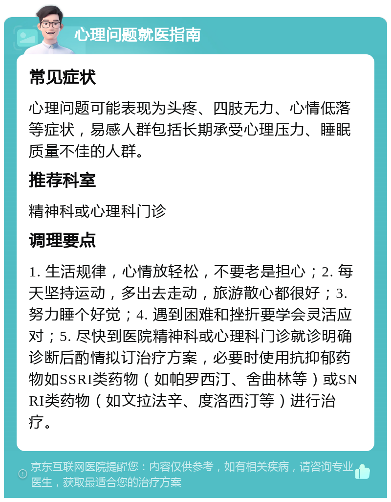 心理问题就医指南 常见症状 心理问题可能表现为头疼、四肢无力、心情低落等症状，易感人群包括长期承受心理压力、睡眠质量不佳的人群。 推荐科室 精神科或心理科门诊 调理要点 1. 生活规律，心情放轻松，不要老是担心；2. 每天坚持运动，多出去走动，旅游散心都很好；3. 努力睡个好觉；4. 遇到困难和挫折要学会灵活应对；5. 尽快到医院精神科或心理科门诊就诊明确诊断后酌情拟订治疗方案，必要时使用抗抑郁药物如SSRI类药物（如帕罗西汀、舍曲林等）或SNRI类药物（如文拉法辛、度洛西汀等）进行治疗。