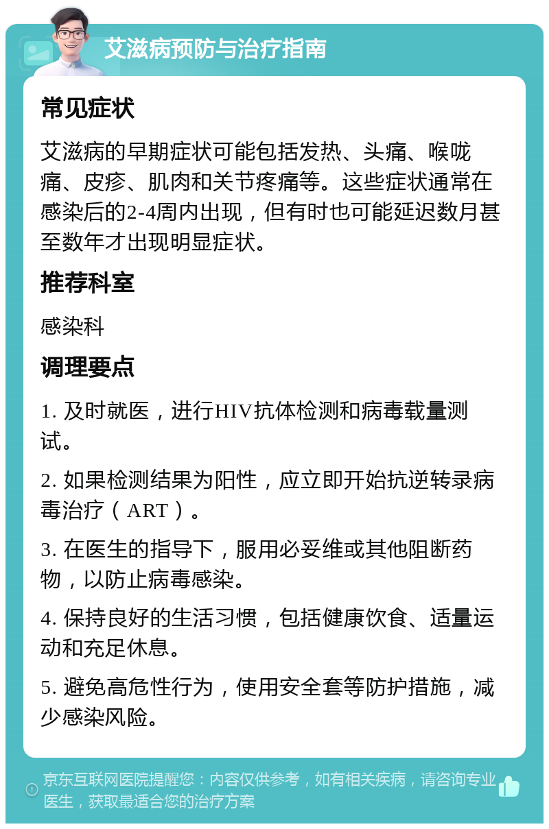 艾滋病预防与治疗指南 常见症状 艾滋病的早期症状可能包括发热、头痛、喉咙痛、皮疹、肌肉和关节疼痛等。这些症状通常在感染后的2-4周内出现，但有时也可能延迟数月甚至数年才出现明显症状。 推荐科室 感染科 调理要点 1. 及时就医，进行HIV抗体检测和病毒载量测试。 2. 如果检测结果为阳性，应立即开始抗逆转录病毒治疗（ART）。 3. 在医生的指导下，服用必妥维或其他阻断药物，以防止病毒感染。 4. 保持良好的生活习惯，包括健康饮食、适量运动和充足休息。 5. 避免高危性行为，使用安全套等防护措施，减少感染风险。