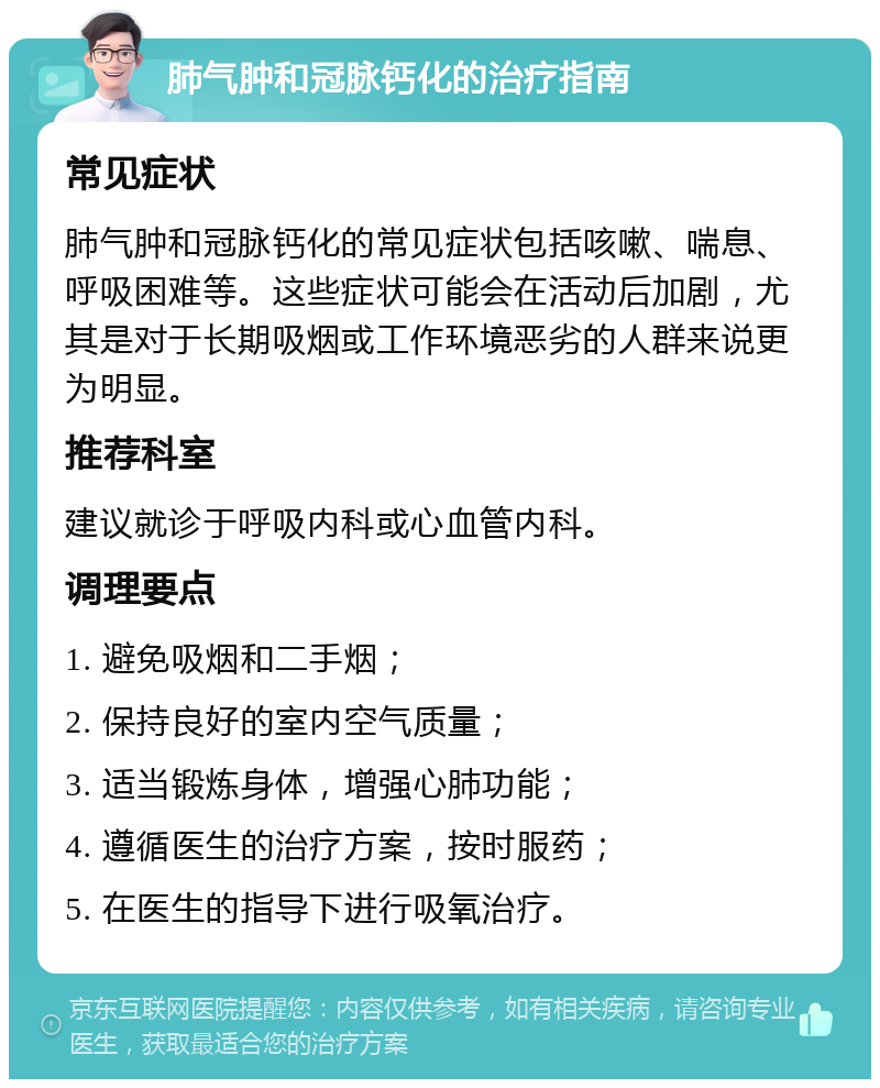 肺气肿和冠脉钙化的治疗指南 常见症状 肺气肿和冠脉钙化的常见症状包括咳嗽、喘息、呼吸困难等。这些症状可能会在活动后加剧，尤其是对于长期吸烟或工作环境恶劣的人群来说更为明显。 推荐科室 建议就诊于呼吸内科或心血管内科。 调理要点 1. 避免吸烟和二手烟； 2. 保持良好的室内空气质量； 3. 适当锻炼身体，增强心肺功能； 4. 遵循医生的治疗方案，按时服药； 5. 在医生的指导下进行吸氧治疗。