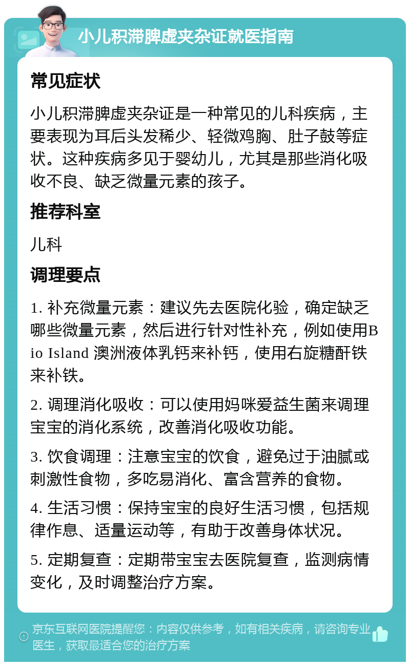 小儿积滞脾虚夹杂证就医指南 常见症状 小儿积滞脾虚夹杂证是一种常见的儿科疾病，主要表现为耳后头发稀少、轻微鸡胸、肚子鼓等症状。这种疾病多见于婴幼儿，尤其是那些消化吸收不良、缺乏微量元素的孩子。 推荐科室 儿科 调理要点 1. 补充微量元素：建议先去医院化验，确定缺乏哪些微量元素，然后进行针对性补充，例如使用Bio Island 澳洲液体乳钙来补钙，使用右旋糖酐铁来补铁。 2. 调理消化吸收：可以使用妈咪爱益生菌来调理宝宝的消化系统，改善消化吸收功能。 3. 饮食调理：注意宝宝的饮食，避免过于油腻或刺激性食物，多吃易消化、富含营养的食物。 4. 生活习惯：保持宝宝的良好生活习惯，包括规律作息、适量运动等，有助于改善身体状况。 5. 定期复查：定期带宝宝去医院复查，监测病情变化，及时调整治疗方案。