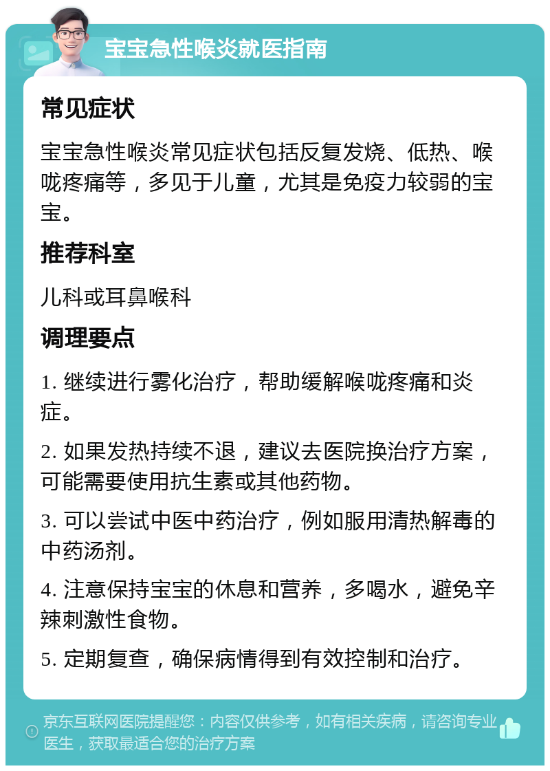 宝宝急性喉炎就医指南 常见症状 宝宝急性喉炎常见症状包括反复发烧、低热、喉咙疼痛等，多见于儿童，尤其是免疫力较弱的宝宝。 推荐科室 儿科或耳鼻喉科 调理要点 1. 继续进行雾化治疗，帮助缓解喉咙疼痛和炎症。 2. 如果发热持续不退，建议去医院换治疗方案，可能需要使用抗生素或其他药物。 3. 可以尝试中医中药治疗，例如服用清热解毒的中药汤剂。 4. 注意保持宝宝的休息和营养，多喝水，避免辛辣刺激性食物。 5. 定期复查，确保病情得到有效控制和治疗。