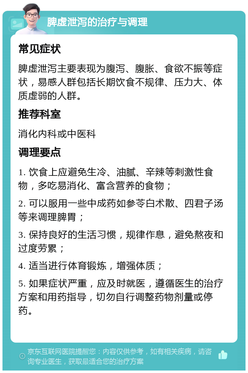 脾虚泄泻的治疗与调理 常见症状 脾虚泄泻主要表现为腹泻、腹胀、食欲不振等症状，易感人群包括长期饮食不规律、压力大、体质虚弱的人群。 推荐科室 消化内科或中医科 调理要点 1. 饮食上应避免生冷、油腻、辛辣等刺激性食物，多吃易消化、富含营养的食物； 2. 可以服用一些中成药如参苓白术散、四君子汤等来调理脾胃； 3. 保持良好的生活习惯，规律作息，避免熬夜和过度劳累； 4. 适当进行体育锻炼，增强体质； 5. 如果症状严重，应及时就医，遵循医生的治疗方案和用药指导，切勿自行调整药物剂量或停药。