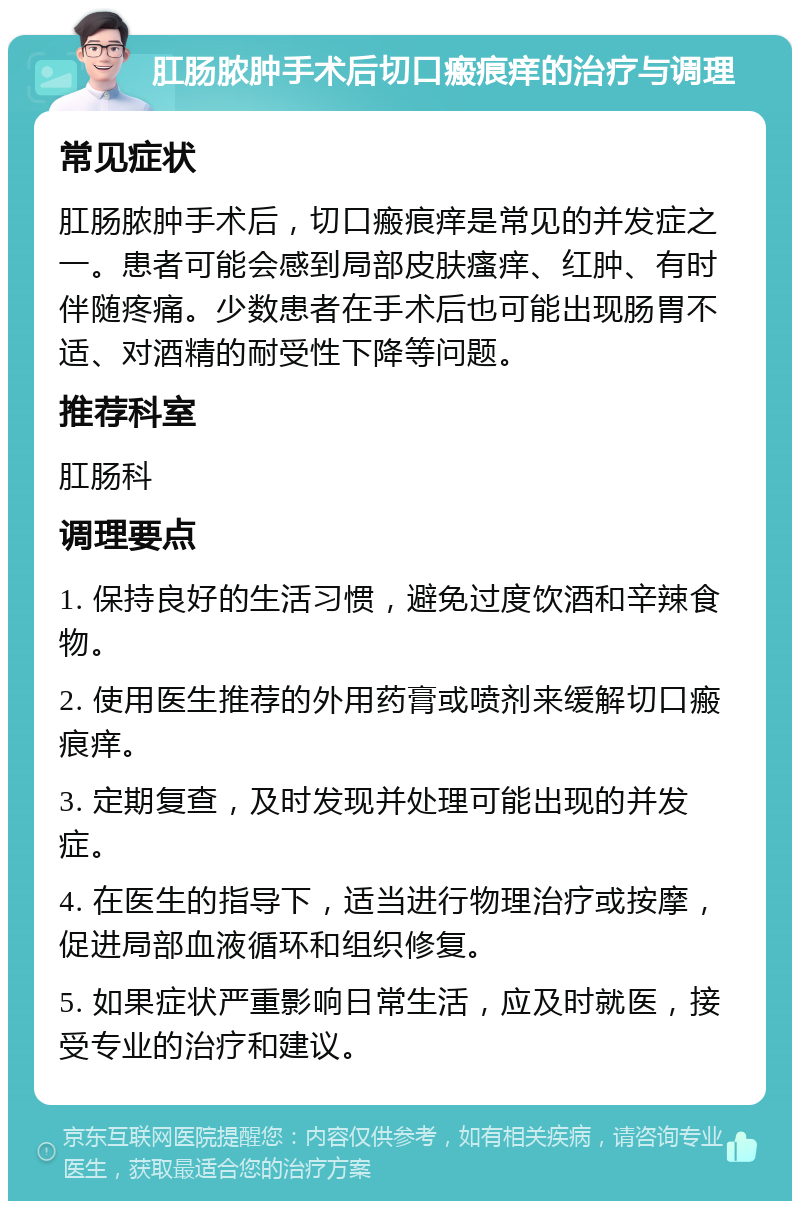 肛肠脓肿手术后切口瘢痕痒的治疗与调理 常见症状 肛肠脓肿手术后，切口瘢痕痒是常见的并发症之一。患者可能会感到局部皮肤瘙痒、红肿、有时伴随疼痛。少数患者在手术后也可能出现肠胃不适、对酒精的耐受性下降等问题。 推荐科室 肛肠科 调理要点 1. 保持良好的生活习惯，避免过度饮酒和辛辣食物。 2. 使用医生推荐的外用药膏或喷剂来缓解切口瘢痕痒。 3. 定期复查，及时发现并处理可能出现的并发症。 4. 在医生的指导下，适当进行物理治疗或按摩，促进局部血液循环和组织修复。 5. 如果症状严重影响日常生活，应及时就医，接受专业的治疗和建议。