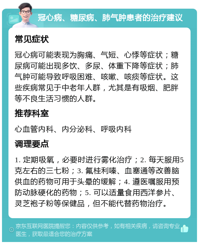 冠心病、糖尿病、肺气肿患者的治疗建议 常见症状 冠心病可能表现为胸痛、气短、心悸等症状；糖尿病可能出现多饮、多尿、体重下降等症状；肺气肿可能导致呼吸困难、咳嗽、咳痰等症状。这些疾病常见于中老年人群，尤其是有吸烟、肥胖等不良生活习惯的人群。 推荐科室 心血管内科、内分泌科、呼吸内科 调理要点 1. 定期吸氧，必要时进行雾化治疗；2. 每天服用5克左右的三七粉；3. 氟桂利嗪、血塞通等改善脑供血的药物可用于头晕的缓解；4. 遵医嘱服用预防动脉硬化的药物；5. 可以适量食用西洋参片、灵芝袍子粉等保健品，但不能代替药物治疗。