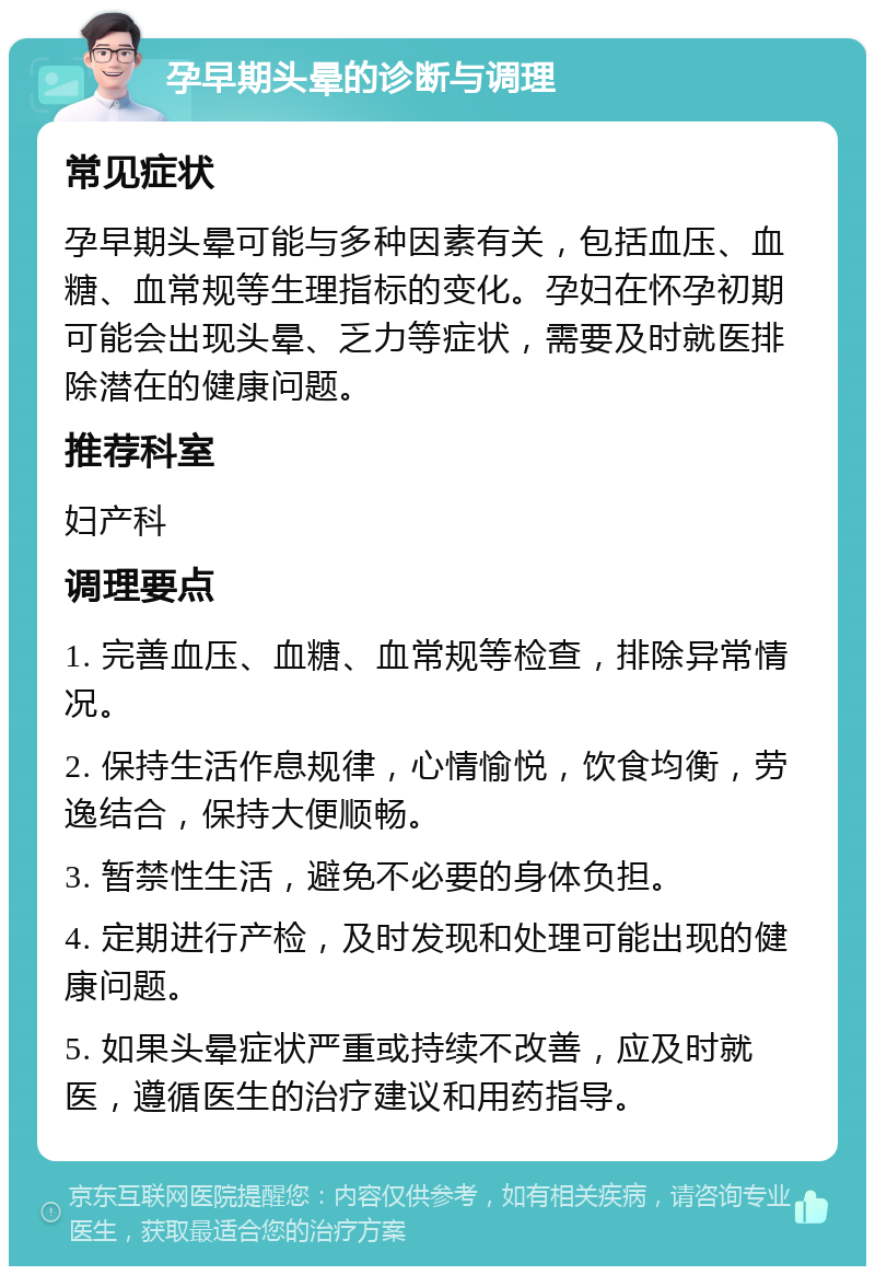 孕早期头晕的诊断与调理 常见症状 孕早期头晕可能与多种因素有关，包括血压、血糖、血常规等生理指标的变化。孕妇在怀孕初期可能会出现头晕、乏力等症状，需要及时就医排除潜在的健康问题。 推荐科室 妇产科 调理要点 1. 完善血压、血糖、血常规等检查，排除异常情况。 2. 保持生活作息规律，心情愉悦，饮食均衡，劳逸结合，保持大便顺畅。 3. 暂禁性生活，避免不必要的身体负担。 4. 定期进行产检，及时发现和处理可能出现的健康问题。 5. 如果头晕症状严重或持续不改善，应及时就医，遵循医生的治疗建议和用药指导。