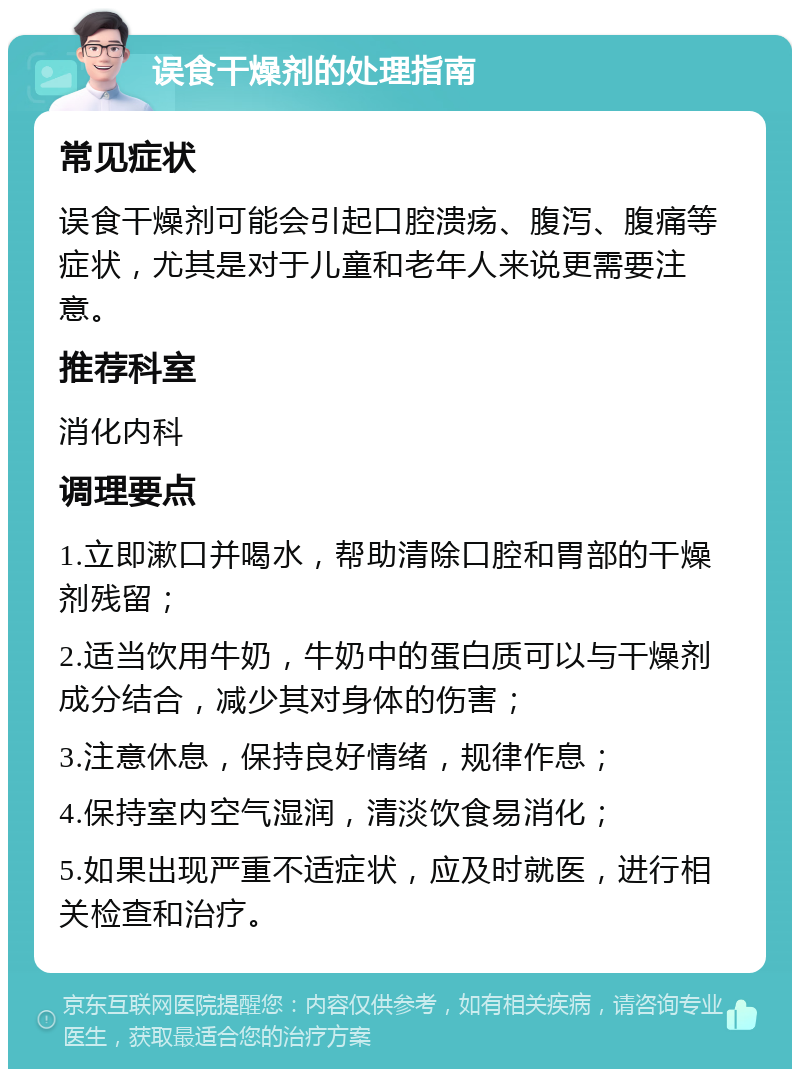 误食干燥剂的处理指南 常见症状 误食干燥剂可能会引起口腔溃疡、腹泻、腹痛等症状，尤其是对于儿童和老年人来说更需要注意。 推荐科室 消化内科 调理要点 1.立即漱口并喝水，帮助清除口腔和胃部的干燥剂残留； 2.适当饮用牛奶，牛奶中的蛋白质可以与干燥剂成分结合，减少其对身体的伤害； 3.注意休息，保持良好情绪，规律作息； 4.保持室内空气湿润，清淡饮食易消化； 5.如果出现严重不适症状，应及时就医，进行相关检查和治疗。