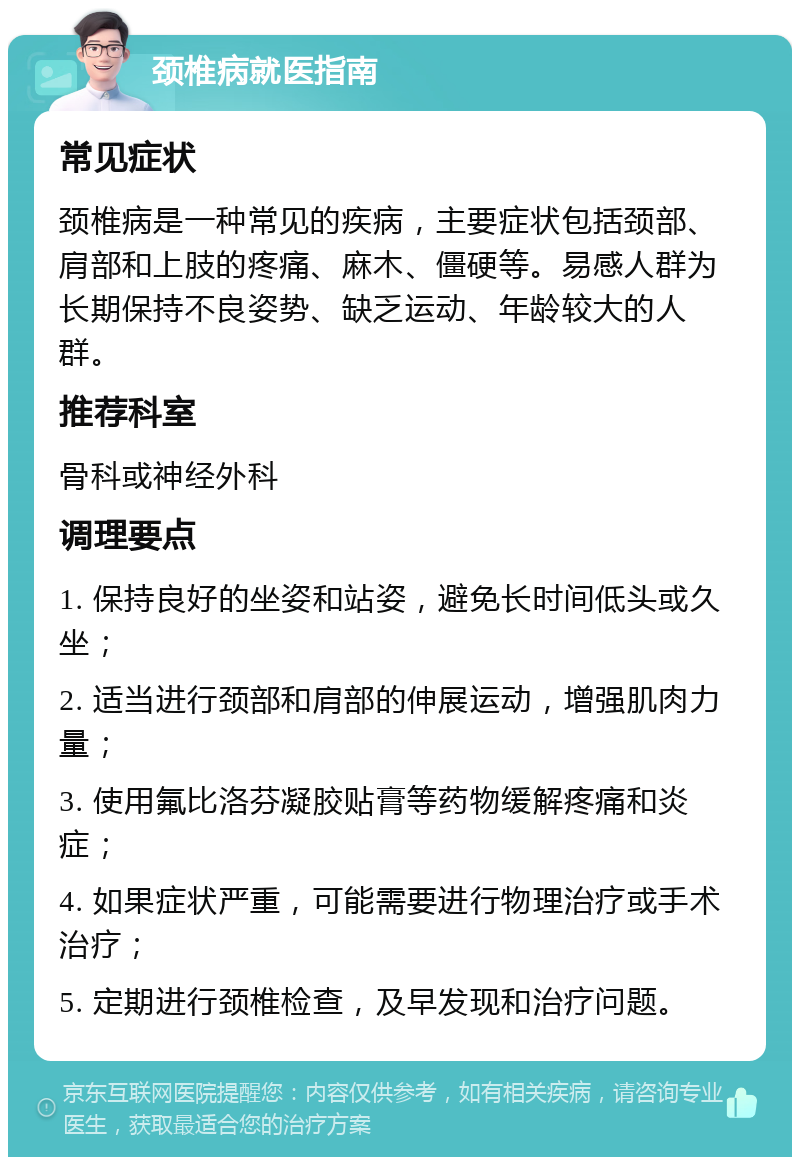 颈椎病就医指南 常见症状 颈椎病是一种常见的疾病，主要症状包括颈部、肩部和上肢的疼痛、麻木、僵硬等。易感人群为长期保持不良姿势、缺乏运动、年龄较大的人群。 推荐科室 骨科或神经外科 调理要点 1. 保持良好的坐姿和站姿，避免长时间低头或久坐； 2. 适当进行颈部和肩部的伸展运动，增强肌肉力量； 3. 使用氟比洛芬凝胶贴膏等药物缓解疼痛和炎症； 4. 如果症状严重，可能需要进行物理治疗或手术治疗； 5. 定期进行颈椎检查，及早发现和治疗问题。