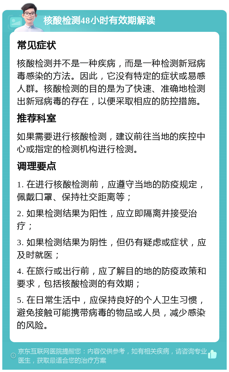 核酸检测48小时有效期解读 常见症状 核酸检测并不是一种疾病，而是一种检测新冠病毒感染的方法。因此，它没有特定的症状或易感人群。核酸检测的目的是为了快速、准确地检测出新冠病毒的存在，以便采取相应的防控措施。 推荐科室 如果需要进行核酸检测，建议前往当地的疾控中心或指定的检测机构进行检测。 调理要点 1. 在进行核酸检测前，应遵守当地的防疫规定，佩戴口罩、保持社交距离等； 2. 如果检测结果为阳性，应立即隔离并接受治疗； 3. 如果检测结果为阴性，但仍有疑虑或症状，应及时就医； 4. 在旅行或出行前，应了解目的地的防疫政策和要求，包括核酸检测的有效期； 5. 在日常生活中，应保持良好的个人卫生习惯，避免接触可能携带病毒的物品或人员，减少感染的风险。