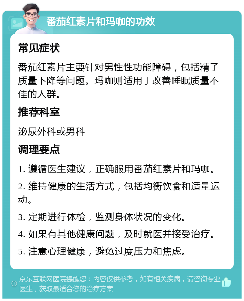 番茄红素片和玛咖的功效 常见症状 番茄红素片主要针对男性性功能障碍，包括精子质量下降等问题。玛咖则适用于改善睡眠质量不佳的人群。 推荐科室 泌尿外科或男科 调理要点 1. 遵循医生建议，正确服用番茄红素片和玛咖。 2. 维持健康的生活方式，包括均衡饮食和适量运动。 3. 定期进行体检，监测身体状况的变化。 4. 如果有其他健康问题，及时就医并接受治疗。 5. 注意心理健康，避免过度压力和焦虑。