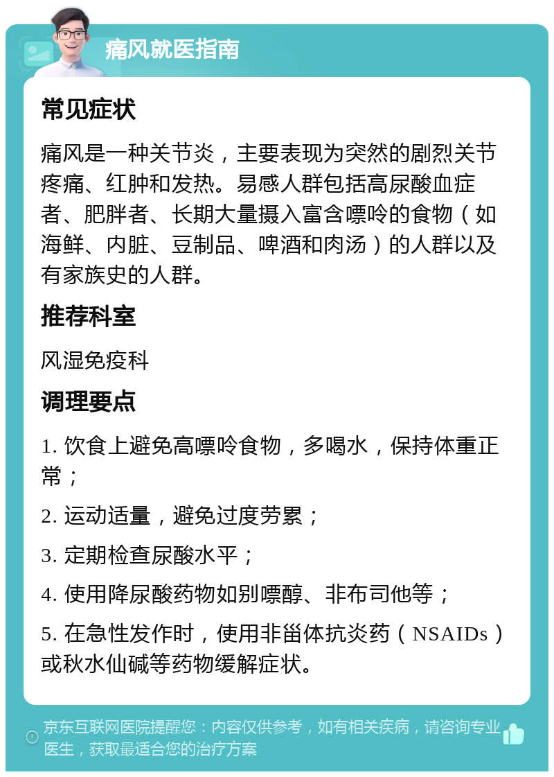 痛风就医指南 常见症状 痛风是一种关节炎，主要表现为突然的剧烈关节疼痛、红肿和发热。易感人群包括高尿酸血症者、肥胖者、长期大量摄入富含嘌呤的食物（如海鲜、内脏、豆制品、啤酒和肉汤）的人群以及有家族史的人群。 推荐科室 风湿免疫科 调理要点 1. 饮食上避免高嘌呤食物，多喝水，保持体重正常； 2. 运动适量，避免过度劳累； 3. 定期检查尿酸水平； 4. 使用降尿酸药物如别嘌醇、非布司他等； 5. 在急性发作时，使用非甾体抗炎药（NSAIDs）或秋水仙碱等药物缓解症状。