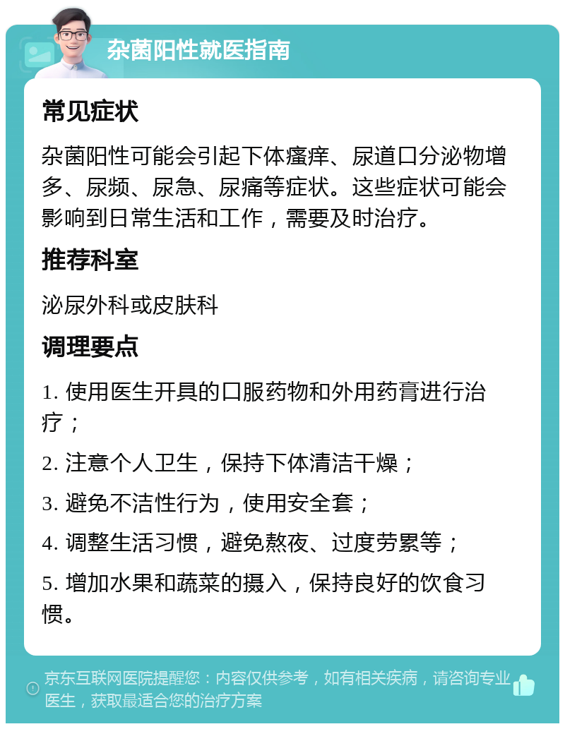 杂菌阳性就医指南 常见症状 杂菌阳性可能会引起下体瘙痒、尿道口分泌物增多、尿频、尿急、尿痛等症状。这些症状可能会影响到日常生活和工作，需要及时治疗。 推荐科室 泌尿外科或皮肤科 调理要点 1. 使用医生开具的口服药物和外用药膏进行治疗； 2. 注意个人卫生，保持下体清洁干燥； 3. 避免不洁性行为，使用安全套； 4. 调整生活习惯，避免熬夜、过度劳累等； 5. 增加水果和蔬菜的摄入，保持良好的饮食习惯。