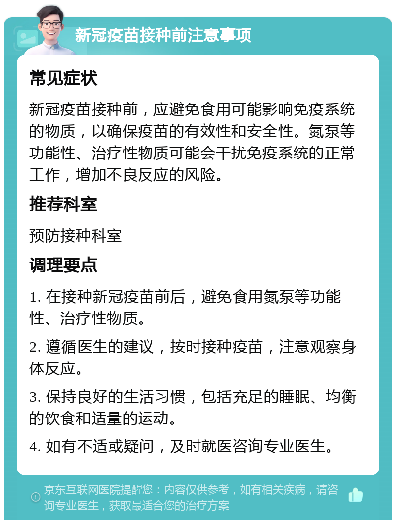 新冠疫苗接种前注意事项 常见症状 新冠疫苗接种前，应避免食用可能影响免疫系统的物质，以确保疫苗的有效性和安全性。氮泵等功能性、治疗性物质可能会干扰免疫系统的正常工作，增加不良反应的风险。 推荐科室 预防接种科室 调理要点 1. 在接种新冠疫苗前后，避免食用氮泵等功能性、治疗性物质。 2. 遵循医生的建议，按时接种疫苗，注意观察身体反应。 3. 保持良好的生活习惯，包括充足的睡眠、均衡的饮食和适量的运动。 4. 如有不适或疑问，及时就医咨询专业医生。