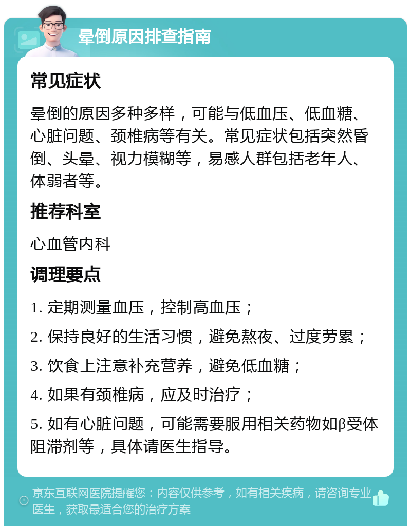 晕倒原因排查指南 常见症状 晕倒的原因多种多样，可能与低血压、低血糖、心脏问题、颈椎病等有关。常见症状包括突然昏倒、头晕、视力模糊等，易感人群包括老年人、体弱者等。 推荐科室 心血管内科 调理要点 1. 定期测量血压，控制高血压； 2. 保持良好的生活习惯，避免熬夜、过度劳累； 3. 饮食上注意补充营养，避免低血糖； 4. 如果有颈椎病，应及时治疗； 5. 如有心脏问题，可能需要服用相关药物如β受体阻滞剂等，具体请医生指导。