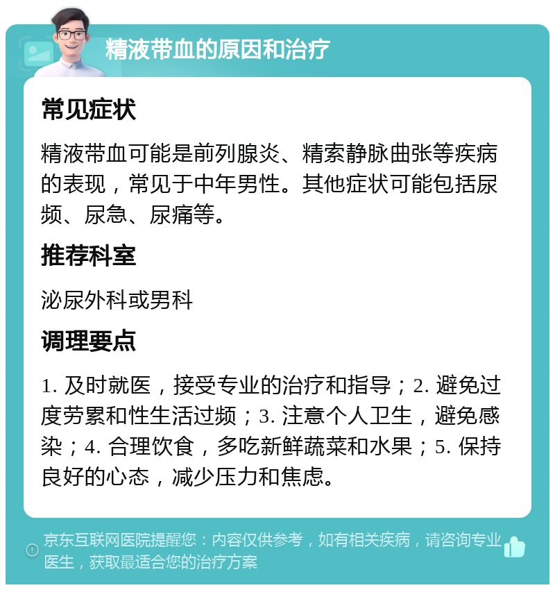 精液带血的原因和治疗 常见症状 精液带血可能是前列腺炎、精索静脉曲张等疾病的表现，常见于中年男性。其他症状可能包括尿频、尿急、尿痛等。 推荐科室 泌尿外科或男科 调理要点 1. 及时就医，接受专业的治疗和指导；2. 避免过度劳累和性生活过频；3. 注意个人卫生，避免感染；4. 合理饮食，多吃新鲜蔬菜和水果；5. 保持良好的心态，减少压力和焦虑。