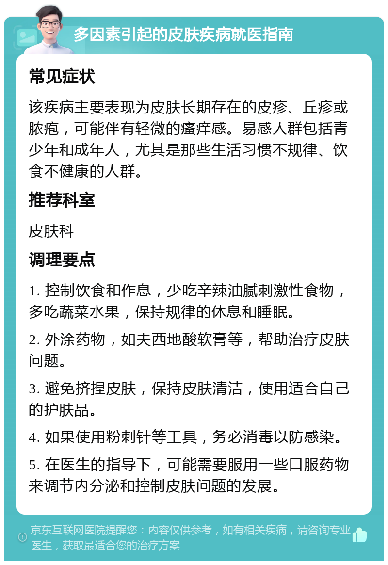 多因素引起的皮肤疾病就医指南 常见症状 该疾病主要表现为皮肤长期存在的皮疹、丘疹或脓疱，可能伴有轻微的瘙痒感。易感人群包括青少年和成年人，尤其是那些生活习惯不规律、饮食不健康的人群。 推荐科室 皮肤科 调理要点 1. 控制饮食和作息，少吃辛辣油腻刺激性食物，多吃蔬菜水果，保持规律的休息和睡眠。 2. 外涂药物，如夫西地酸软膏等，帮助治疗皮肤问题。 3. 避免挤捏皮肤，保持皮肤清洁，使用适合自己的护肤品。 4. 如果使用粉刺针等工具，务必消毒以防感染。 5. 在医生的指导下，可能需要服用一些口服药物来调节内分泌和控制皮肤问题的发展。