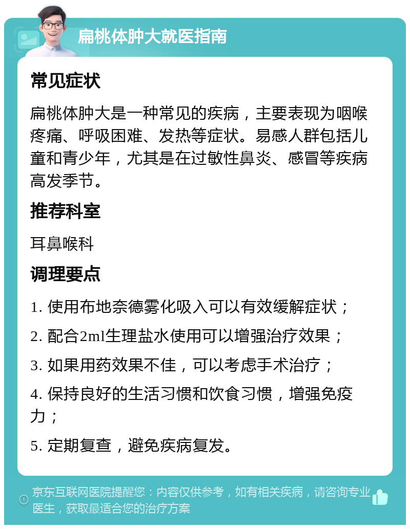 扁桃体肿大就医指南 常见症状 扁桃体肿大是一种常见的疾病，主要表现为咽喉疼痛、呼吸困难、发热等症状。易感人群包括儿童和青少年，尤其是在过敏性鼻炎、感冒等疾病高发季节。 推荐科室 耳鼻喉科 调理要点 1. 使用布地奈德雾化吸入可以有效缓解症状； 2. 配合2ml生理盐水使用可以增强治疗效果； 3. 如果用药效果不佳，可以考虑手术治疗； 4. 保持良好的生活习惯和饮食习惯，增强免疫力； 5. 定期复查，避免疾病复发。