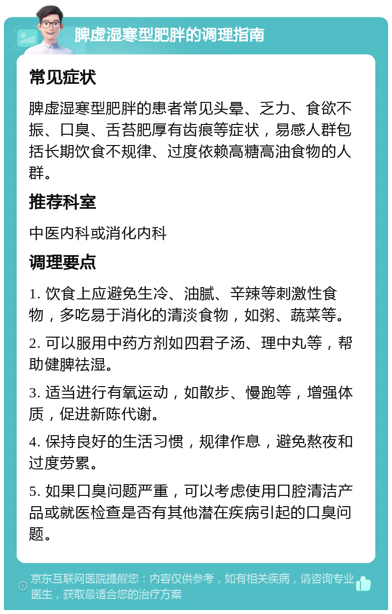 脾虚湿寒型肥胖的调理指南 常见症状 脾虚湿寒型肥胖的患者常见头晕、乏力、食欲不振、口臭、舌苔肥厚有齿痕等症状，易感人群包括长期饮食不规律、过度依赖高糖高油食物的人群。 推荐科室 中医内科或消化内科 调理要点 1. 饮食上应避免生冷、油腻、辛辣等刺激性食物，多吃易于消化的清淡食物，如粥、蔬菜等。 2. 可以服用中药方剂如四君子汤、理中丸等，帮助健脾祛湿。 3. 适当进行有氧运动，如散步、慢跑等，增强体质，促进新陈代谢。 4. 保持良好的生活习惯，规律作息，避免熬夜和过度劳累。 5. 如果口臭问题严重，可以考虑使用口腔清洁产品或就医检查是否有其他潜在疾病引起的口臭问题。