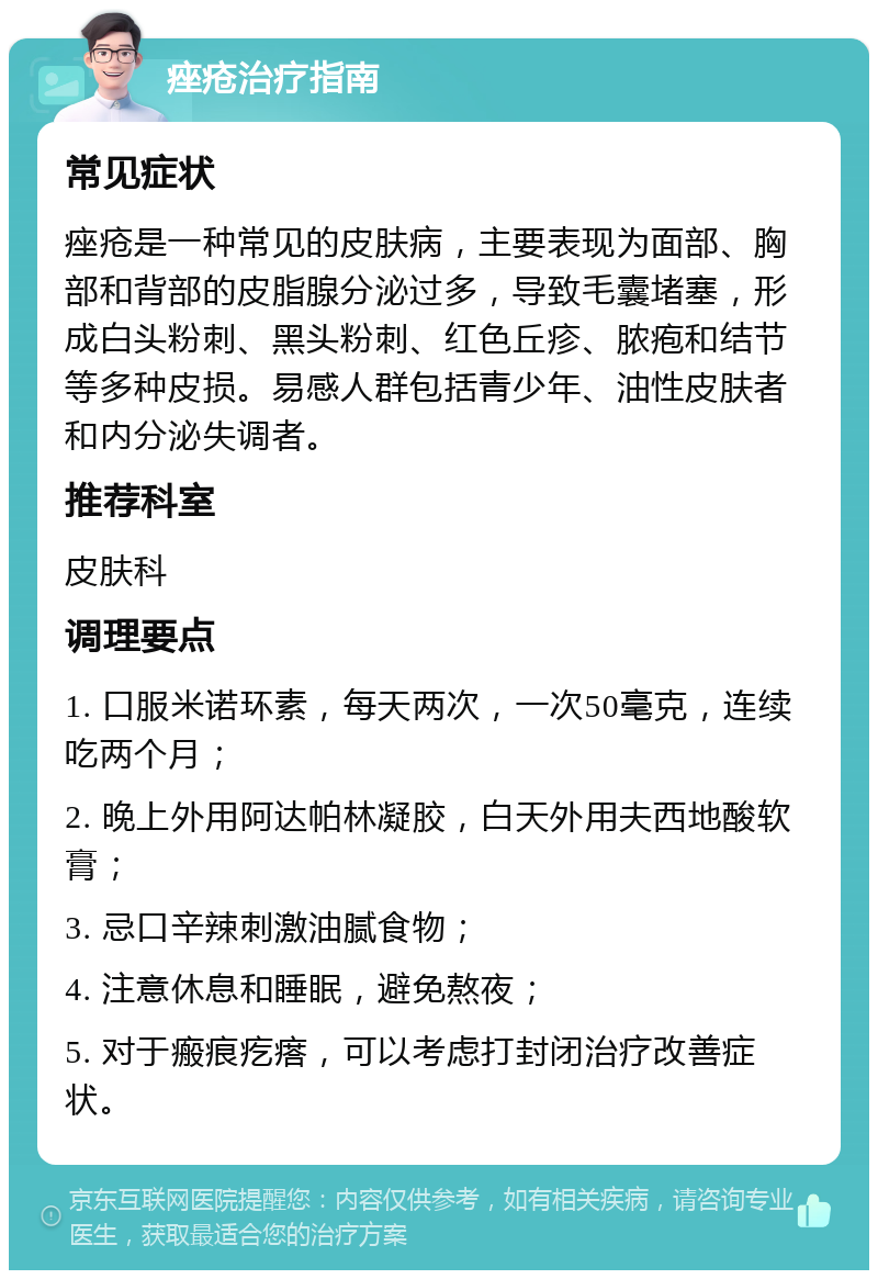 痤疮治疗指南 常见症状 痤疮是一种常见的皮肤病，主要表现为面部、胸部和背部的皮脂腺分泌过多，导致毛囊堵塞，形成白头粉刺、黑头粉刺、红色丘疹、脓疱和结节等多种皮损。易感人群包括青少年、油性皮肤者和内分泌失调者。 推荐科室 皮肤科 调理要点 1. 口服米诺环素，每天两次，一次50毫克，连续吃两个月； 2. 晚上外用阿达帕林凝胶，白天外用夫西地酸软膏； 3. 忌口辛辣刺激油腻食物； 4. 注意休息和睡眠，避免熬夜； 5. 对于瘢痕疙瘩，可以考虑打封闭治疗改善症状。