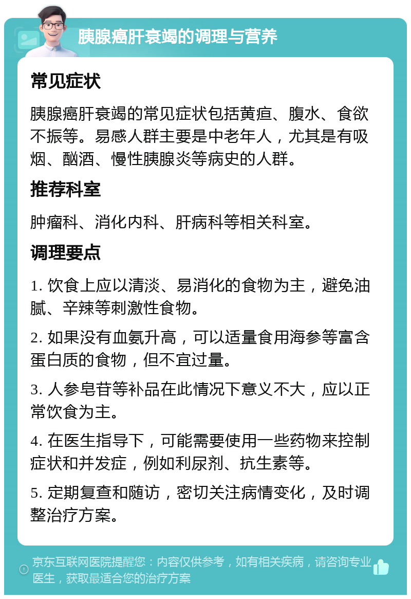 胰腺癌肝衰竭的调理与营养 常见症状 胰腺癌肝衰竭的常见症状包括黄疸、腹水、食欲不振等。易感人群主要是中老年人，尤其是有吸烟、酗酒、慢性胰腺炎等病史的人群。 推荐科室 肿瘤科、消化内科、肝病科等相关科室。 调理要点 1. 饮食上应以清淡、易消化的食物为主，避免油腻、辛辣等刺激性食物。 2. 如果没有血氨升高，可以适量食用海参等富含蛋白质的食物，但不宜过量。 3. 人参皂苷等补品在此情况下意义不大，应以正常饮食为主。 4. 在医生指导下，可能需要使用一些药物来控制症状和并发症，例如利尿剂、抗生素等。 5. 定期复查和随访，密切关注病情变化，及时调整治疗方案。