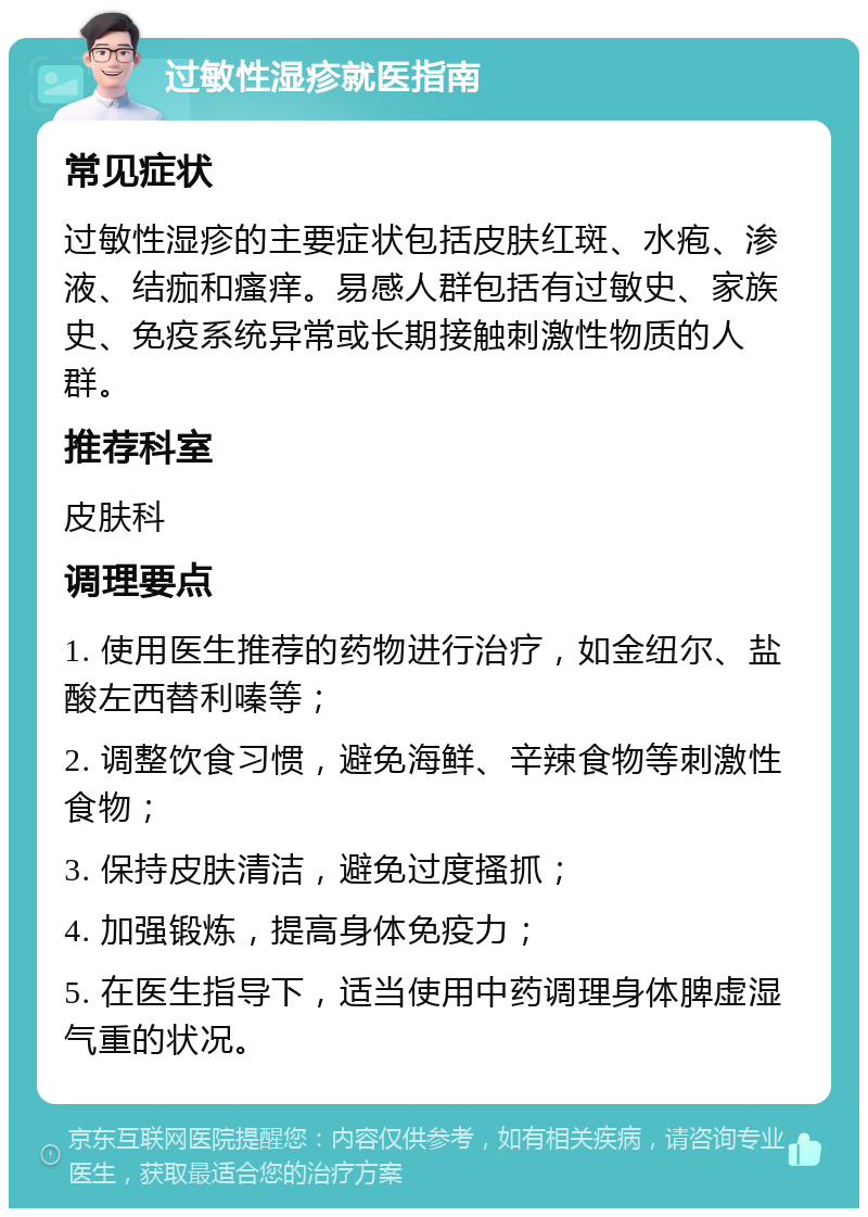 过敏性湿疹就医指南 常见症状 过敏性湿疹的主要症状包括皮肤红斑、水疱、渗液、结痂和瘙痒。易感人群包括有过敏史、家族史、免疫系统异常或长期接触刺激性物质的人群。 推荐科室 皮肤科 调理要点 1. 使用医生推荐的药物进行治疗，如金纽尔、盐酸左西替利嗪等； 2. 调整饮食习惯，避免海鲜、辛辣食物等刺激性食物； 3. 保持皮肤清洁，避免过度搔抓； 4. 加强锻炼，提高身体免疫力； 5. 在医生指导下，适当使用中药调理身体脾虚湿气重的状况。