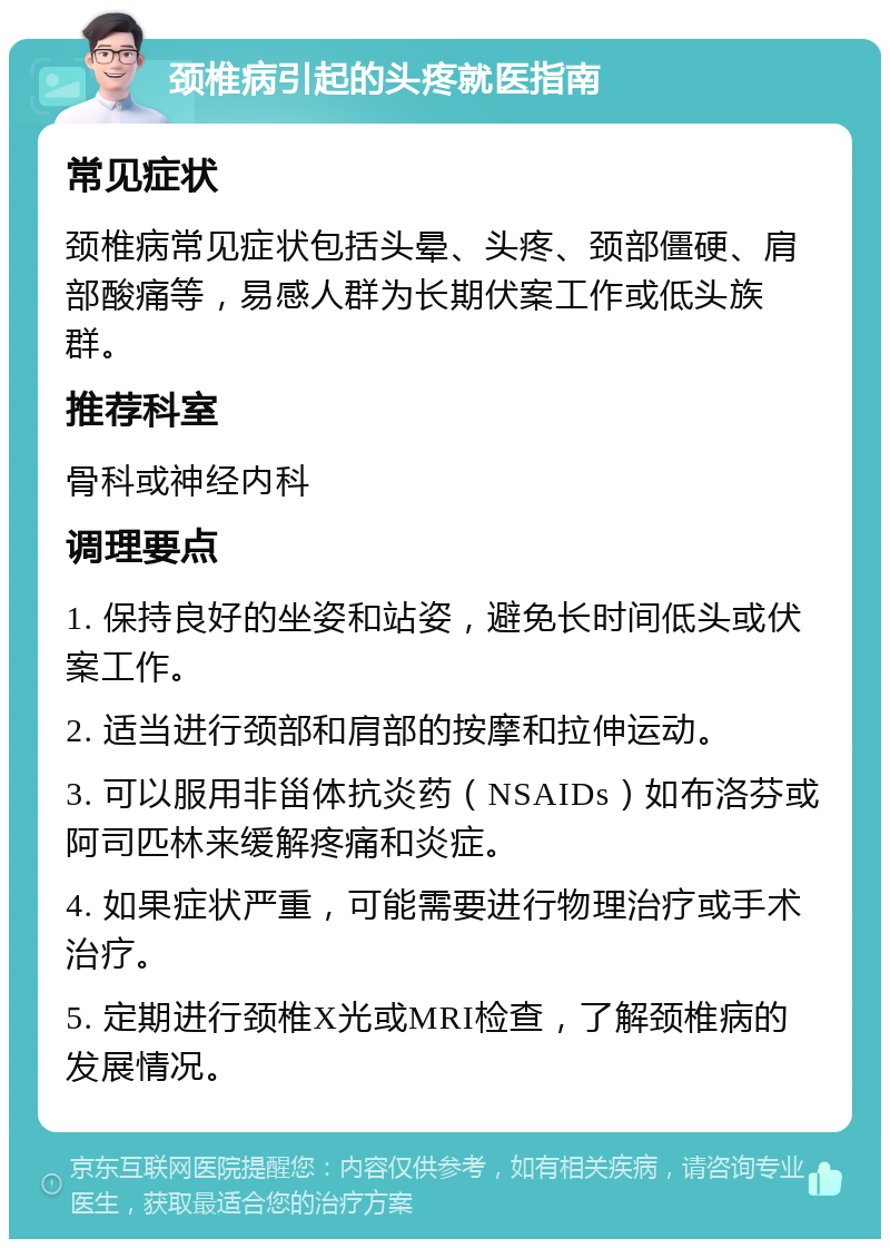 颈椎病引起的头疼就医指南 常见症状 颈椎病常见症状包括头晕、头疼、颈部僵硬、肩部酸痛等，易感人群为长期伏案工作或低头族群。 推荐科室 骨科或神经内科 调理要点 1. 保持良好的坐姿和站姿，避免长时间低头或伏案工作。 2. 适当进行颈部和肩部的按摩和拉伸运动。 3. 可以服用非甾体抗炎药（NSAIDs）如布洛芬或阿司匹林来缓解疼痛和炎症。 4. 如果症状严重，可能需要进行物理治疗或手术治疗。 5. 定期进行颈椎X光或MRI检查，了解颈椎病的发展情况。