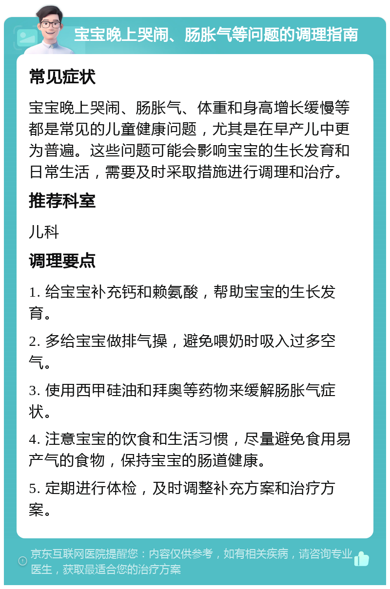 宝宝晚上哭闹、肠胀气等问题的调理指南 常见症状 宝宝晚上哭闹、肠胀气、体重和身高增长缓慢等都是常见的儿童健康问题，尤其是在早产儿中更为普遍。这些问题可能会影响宝宝的生长发育和日常生活，需要及时采取措施进行调理和治疗。 推荐科室 儿科 调理要点 1. 给宝宝补充钙和赖氨酸，帮助宝宝的生长发育。 2. 多给宝宝做排气操，避免喂奶时吸入过多空气。 3. 使用西甲硅油和拜奥等药物来缓解肠胀气症状。 4. 注意宝宝的饮食和生活习惯，尽量避免食用易产气的食物，保持宝宝的肠道健康。 5. 定期进行体检，及时调整补充方案和治疗方案。