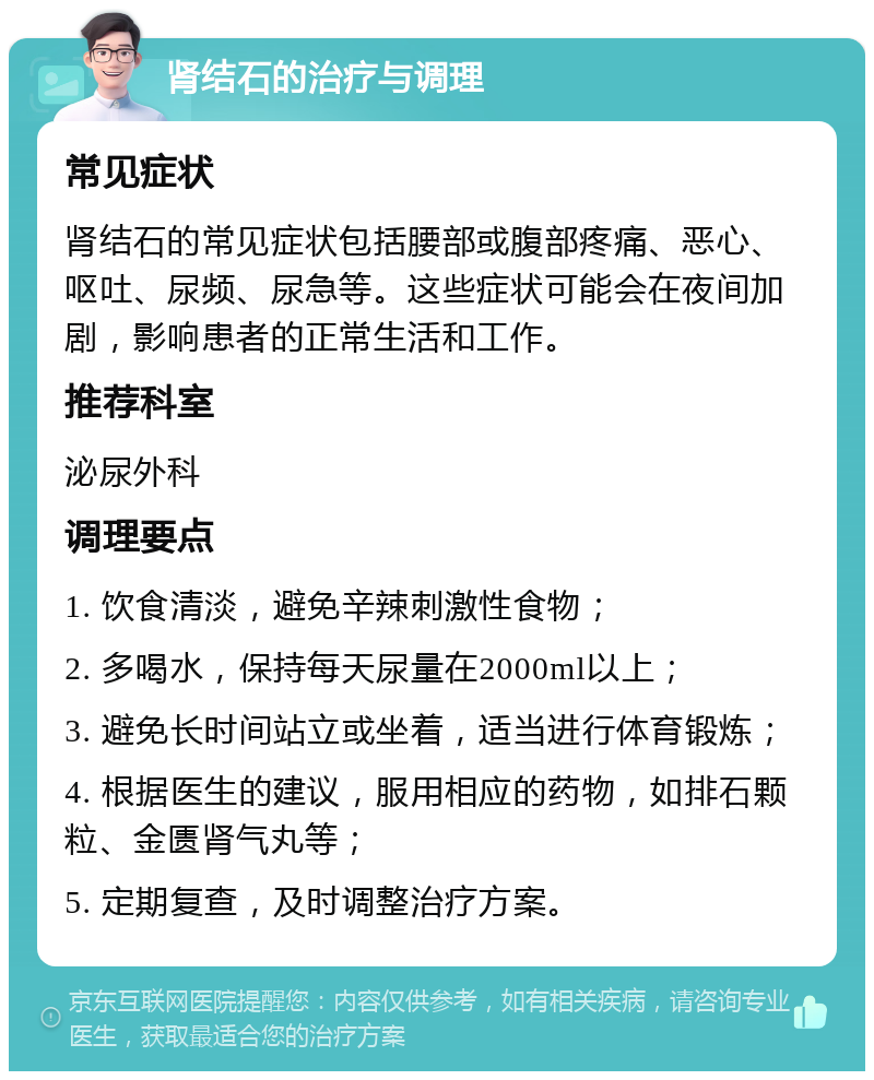 肾结石的治疗与调理 常见症状 肾结石的常见症状包括腰部或腹部疼痛、恶心、呕吐、尿频、尿急等。这些症状可能会在夜间加剧，影响患者的正常生活和工作。 推荐科室 泌尿外科 调理要点 1. 饮食清淡，避免辛辣刺激性食物； 2. 多喝水，保持每天尿量在2000ml以上； 3. 避免长时间站立或坐着，适当进行体育锻炼； 4. 根据医生的建议，服用相应的药物，如排石颗粒、金匮肾气丸等； 5. 定期复查，及时调整治疗方案。