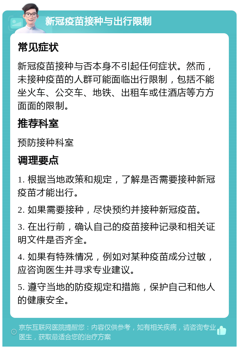 新冠疫苗接种与出行限制 常见症状 新冠疫苗接种与否本身不引起任何症状。然而，未接种疫苗的人群可能面临出行限制，包括不能坐火车、公交车、地铁、出租车或住酒店等方方面面的限制。 推荐科室 预防接种科室 调理要点 1. 根据当地政策和规定，了解是否需要接种新冠疫苗才能出行。 2. 如果需要接种，尽快预约并接种新冠疫苗。 3. 在出行前，确认自己的疫苗接种记录和相关证明文件是否齐全。 4. 如果有特殊情况，例如对某种疫苗成分过敏，应咨询医生并寻求专业建议。 5. 遵守当地的防疫规定和措施，保护自己和他人的健康安全。