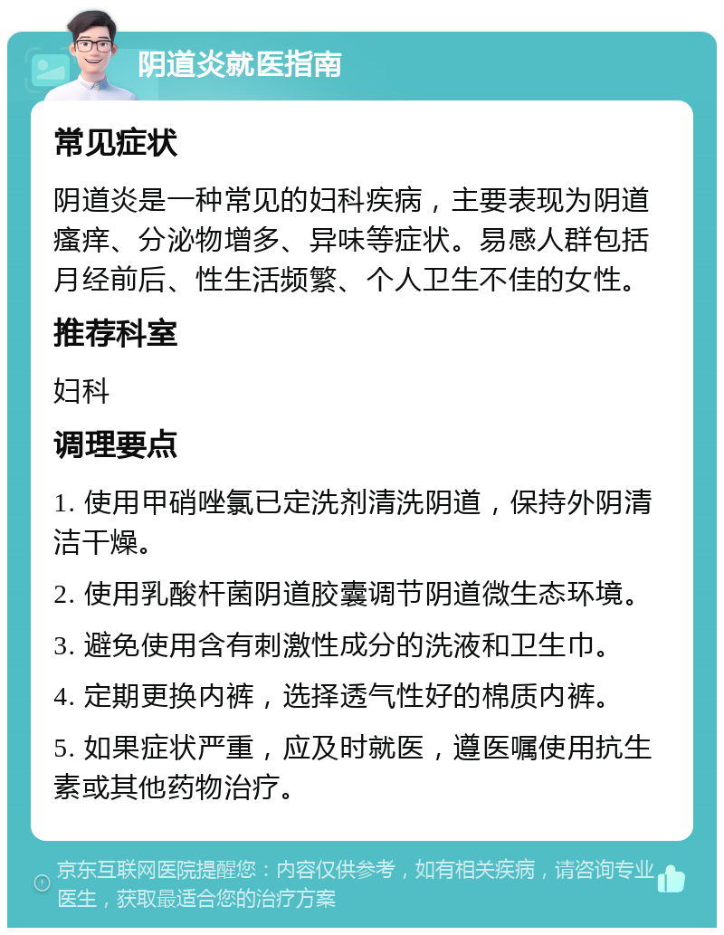 阴道炎就医指南 常见症状 阴道炎是一种常见的妇科疾病，主要表现为阴道瘙痒、分泌物增多、异味等症状。易感人群包括月经前后、性生活频繁、个人卫生不佳的女性。 推荐科室 妇科 调理要点 1. 使用甲硝唑氯已定洗剂清洗阴道，保持外阴清洁干燥。 2. 使用乳酸杆菌阴道胶囊调节阴道微生态环境。 3. 避免使用含有刺激性成分的洗液和卫生巾。 4. 定期更换内裤，选择透气性好的棉质内裤。 5. 如果症状严重，应及时就医，遵医嘱使用抗生素或其他药物治疗。