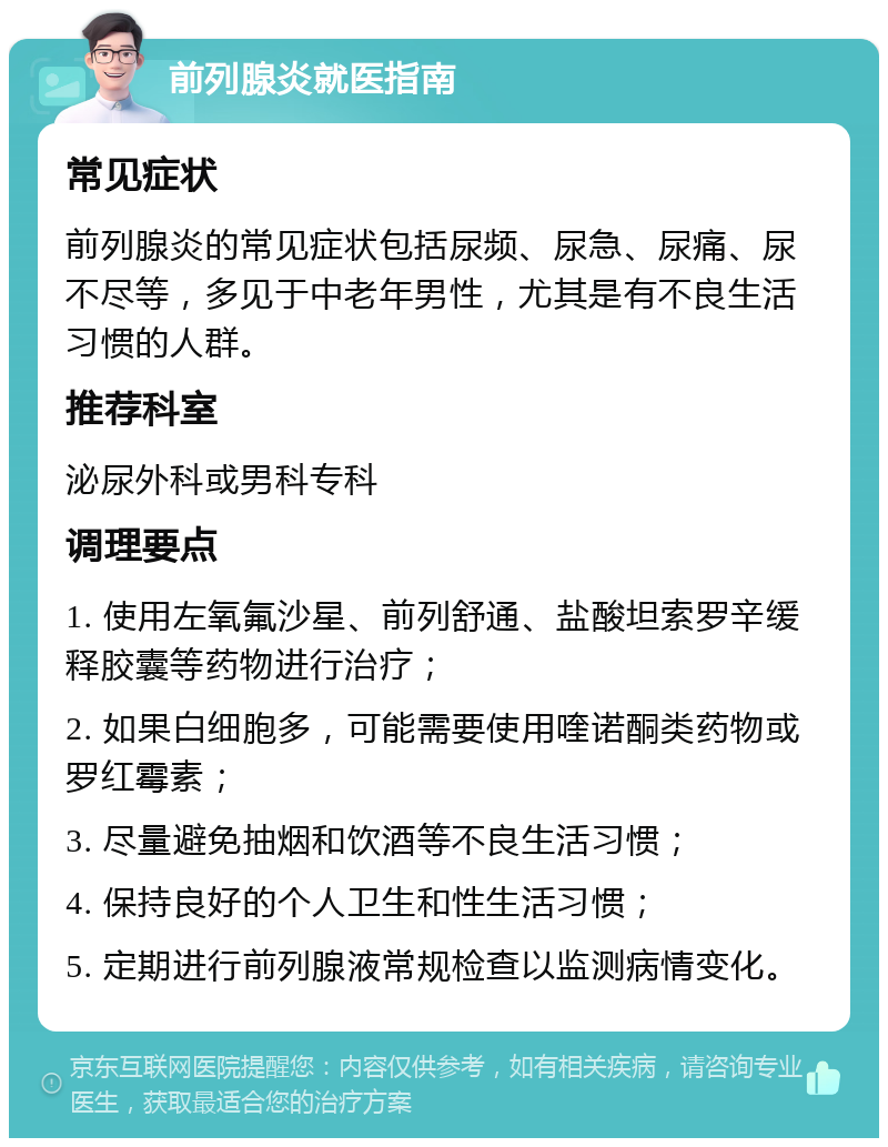 前列腺炎就医指南 常见症状 前列腺炎的常见症状包括尿频、尿急、尿痛、尿不尽等，多见于中老年男性，尤其是有不良生活习惯的人群。 推荐科室 泌尿外科或男科专科 调理要点 1. 使用左氧氟沙星、前列舒通、盐酸坦索罗辛缓释胶囊等药物进行治疗； 2. 如果白细胞多，可能需要使用喹诺酮类药物或罗红霉素； 3. 尽量避免抽烟和饮酒等不良生活习惯； 4. 保持良好的个人卫生和性生活习惯； 5. 定期进行前列腺液常规检查以监测病情变化。