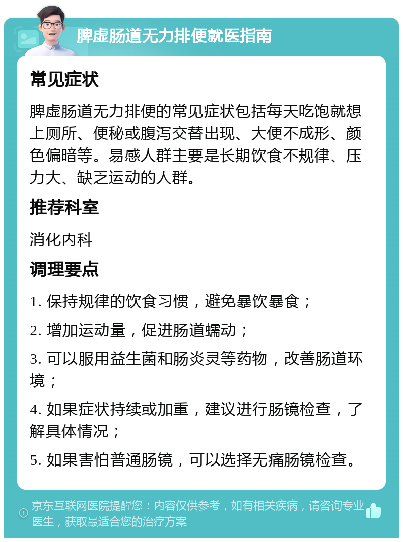 脾虚肠道无力排便就医指南 常见症状 脾虚肠道无力排便的常见症状包括每天吃饱就想上厕所、便秘或腹泻交替出现、大便不成形、颜色偏暗等。易感人群主要是长期饮食不规律、压力大、缺乏运动的人群。 推荐科室 消化内科 调理要点 1. 保持规律的饮食习惯，避免暴饮暴食； 2. 增加运动量，促进肠道蠕动； 3. 可以服用益生菌和肠炎灵等药物，改善肠道环境； 4. 如果症状持续或加重，建议进行肠镜检查，了解具体情况； 5. 如果害怕普通肠镜，可以选择无痛肠镜检查。