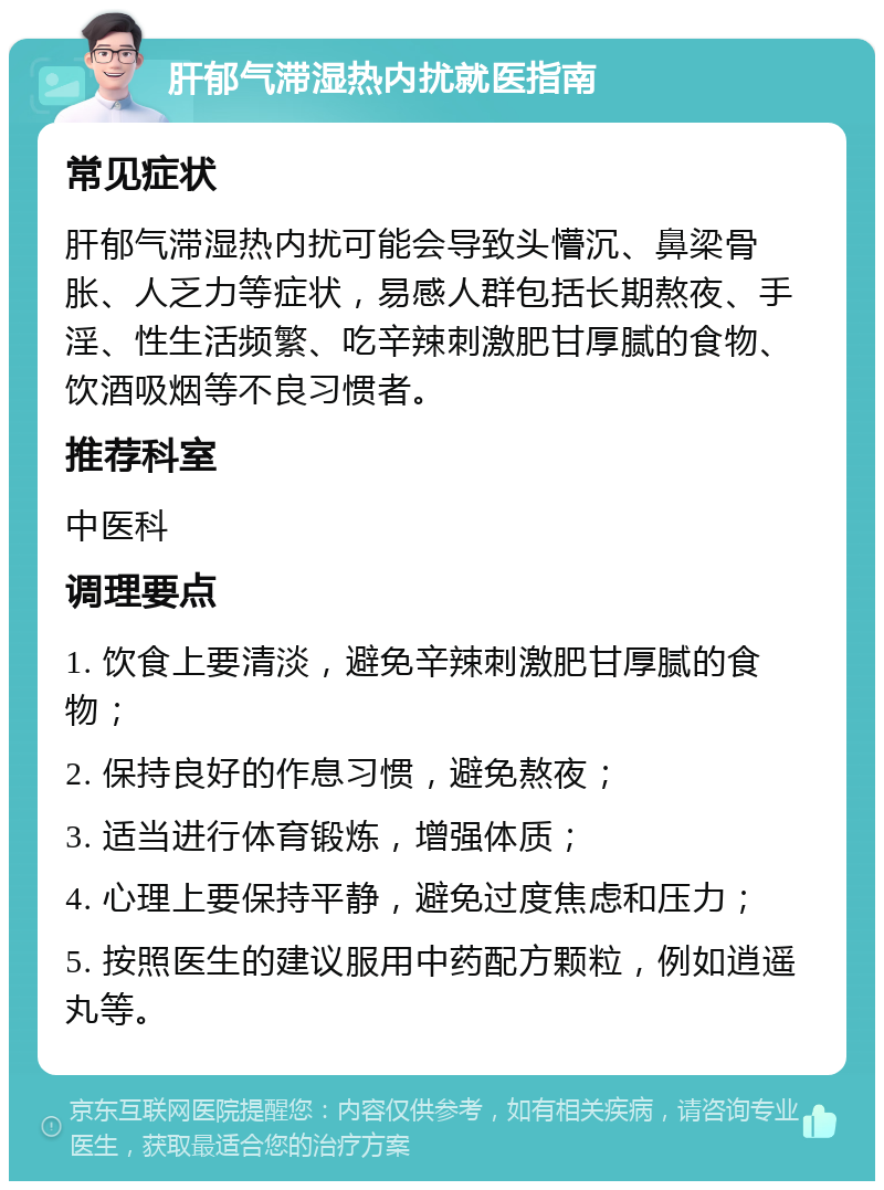 肝郁气滞湿热内扰就医指南 常见症状 肝郁气滞湿热内扰可能会导致头懵沉、鼻梁骨胀、人乏力等症状，易感人群包括长期熬夜、手淫、性生活频繁、吃辛辣刺激肥甘厚腻的食物、饮酒吸烟等不良习惯者。 推荐科室 中医科 调理要点 1. 饮食上要清淡，避免辛辣刺激肥甘厚腻的食物； 2. 保持良好的作息习惯，避免熬夜； 3. 适当进行体育锻炼，增强体质； 4. 心理上要保持平静，避免过度焦虑和压力； 5. 按照医生的建议服用中药配方颗粒，例如逍遥丸等。