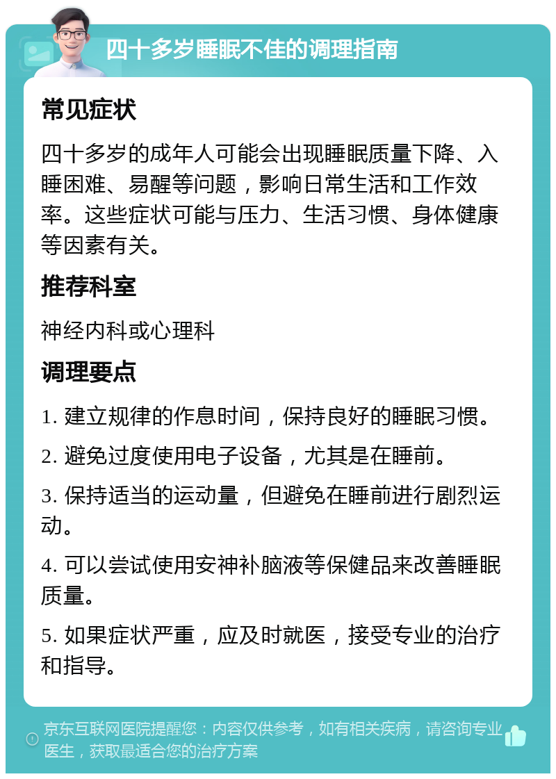 四十多岁睡眠不佳的调理指南 常见症状 四十多岁的成年人可能会出现睡眠质量下降、入睡困难、易醒等问题，影响日常生活和工作效率。这些症状可能与压力、生活习惯、身体健康等因素有关。 推荐科室 神经内科或心理科 调理要点 1. 建立规律的作息时间，保持良好的睡眠习惯。 2. 避免过度使用电子设备，尤其是在睡前。 3. 保持适当的运动量，但避免在睡前进行剧烈运动。 4. 可以尝试使用安神补脑液等保健品来改善睡眠质量。 5. 如果症状严重，应及时就医，接受专业的治疗和指导。