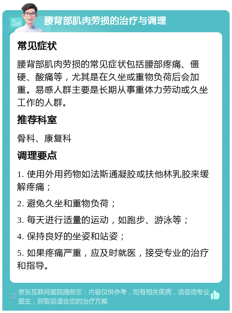 腰背部肌肉劳损的治疗与调理 常见症状 腰背部肌肉劳损的常见症状包括腰部疼痛、僵硬、酸痛等，尤其是在久坐或重物负荷后会加重。易感人群主要是长期从事重体力劳动或久坐工作的人群。 推荐科室 骨科、康复科 调理要点 1. 使用外用药物如法斯通凝胶或扶他林乳胶来缓解疼痛； 2. 避免久坐和重物负荷； 3. 每天进行适量的运动，如跑步、游泳等； 4. 保持良好的坐姿和站姿； 5. 如果疼痛严重，应及时就医，接受专业的治疗和指导。