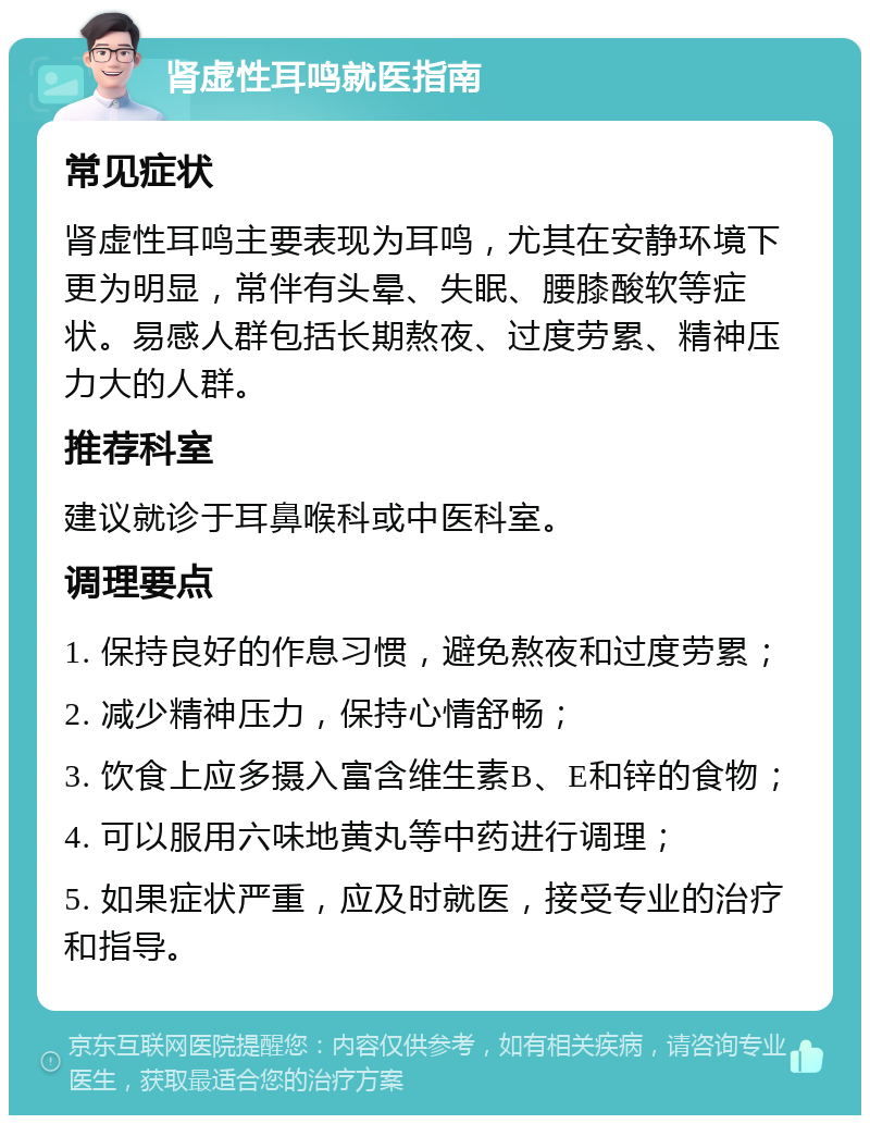 肾虚性耳鸣就医指南 常见症状 肾虚性耳鸣主要表现为耳鸣，尤其在安静环境下更为明显，常伴有头晕、失眠、腰膝酸软等症状。易感人群包括长期熬夜、过度劳累、精神压力大的人群。 推荐科室 建议就诊于耳鼻喉科或中医科室。 调理要点 1. 保持良好的作息习惯，避免熬夜和过度劳累； 2. 减少精神压力，保持心情舒畅； 3. 饮食上应多摄入富含维生素B、E和锌的食物； 4. 可以服用六味地黄丸等中药进行调理； 5. 如果症状严重，应及时就医，接受专业的治疗和指导。