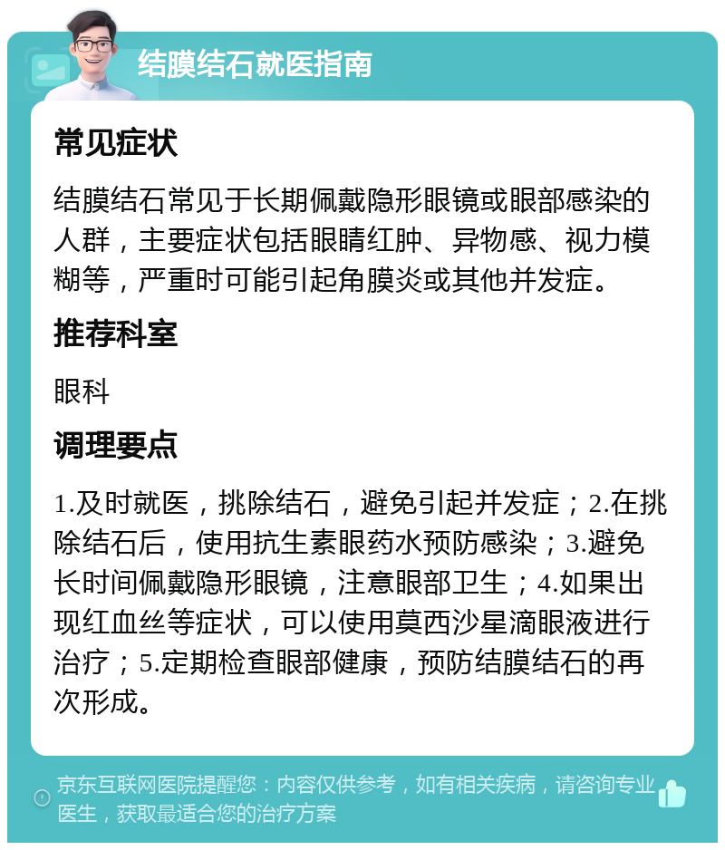 结膜结石就医指南 常见症状 结膜结石常见于长期佩戴隐形眼镜或眼部感染的人群，主要症状包括眼睛红肿、异物感、视力模糊等，严重时可能引起角膜炎或其他并发症。 推荐科室 眼科 调理要点 1.及时就医，挑除结石，避免引起并发症；2.在挑除结石后，使用抗生素眼药水预防感染；3.避免长时间佩戴隐形眼镜，注意眼部卫生；4.如果出现红血丝等症状，可以使用莫西沙星滴眼液进行治疗；5.定期检查眼部健康，预防结膜结石的再次形成。