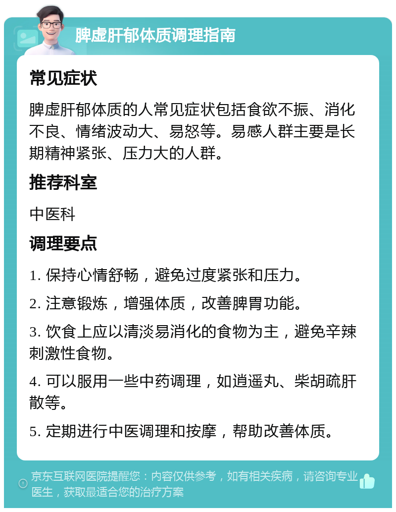 脾虚肝郁体质调理指南 常见症状 脾虚肝郁体质的人常见症状包括食欲不振、消化不良、情绪波动大、易怒等。易感人群主要是长期精神紧张、压力大的人群。 推荐科室 中医科 调理要点 1. 保持心情舒畅，避免过度紧张和压力。 2. 注意锻炼，增强体质，改善脾胃功能。 3. 饮食上应以清淡易消化的食物为主，避免辛辣刺激性食物。 4. 可以服用一些中药调理，如逍遥丸、柴胡疏肝散等。 5. 定期进行中医调理和按摩，帮助改善体质。