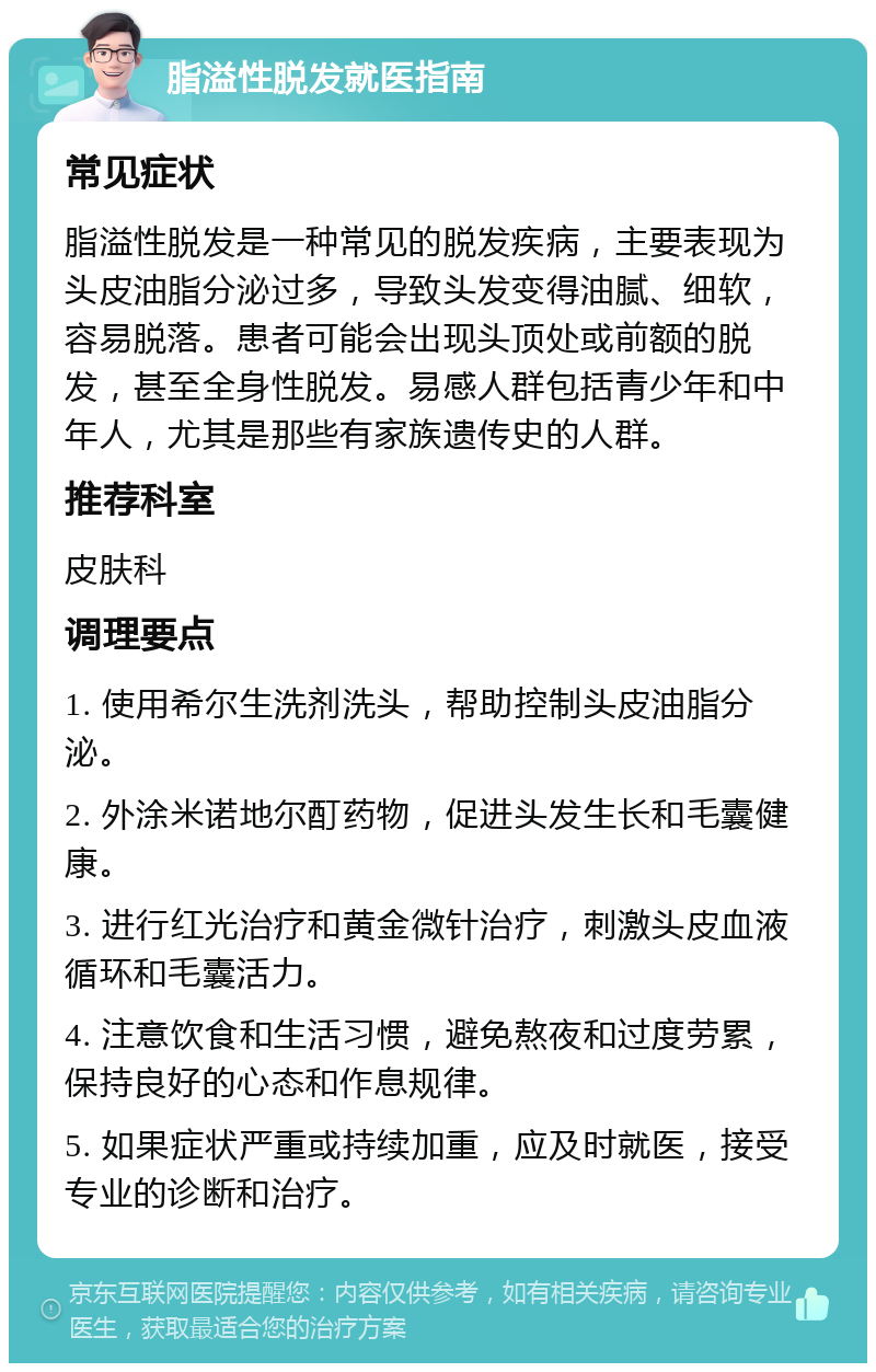 脂溢性脱发就医指南 常见症状 脂溢性脱发是一种常见的脱发疾病，主要表现为头皮油脂分泌过多，导致头发变得油腻、细软，容易脱落。患者可能会出现头顶处或前额的脱发，甚至全身性脱发。易感人群包括青少年和中年人，尤其是那些有家族遗传史的人群。 推荐科室 皮肤科 调理要点 1. 使用希尔生洗剂洗头，帮助控制头皮油脂分泌。 2. 外涂米诺地尔酊药物，促进头发生长和毛囊健康。 3. 进行红光治疗和黄金微针治疗，刺激头皮血液循环和毛囊活力。 4. 注意饮食和生活习惯，避免熬夜和过度劳累，保持良好的心态和作息规律。 5. 如果症状严重或持续加重，应及时就医，接受专业的诊断和治疗。