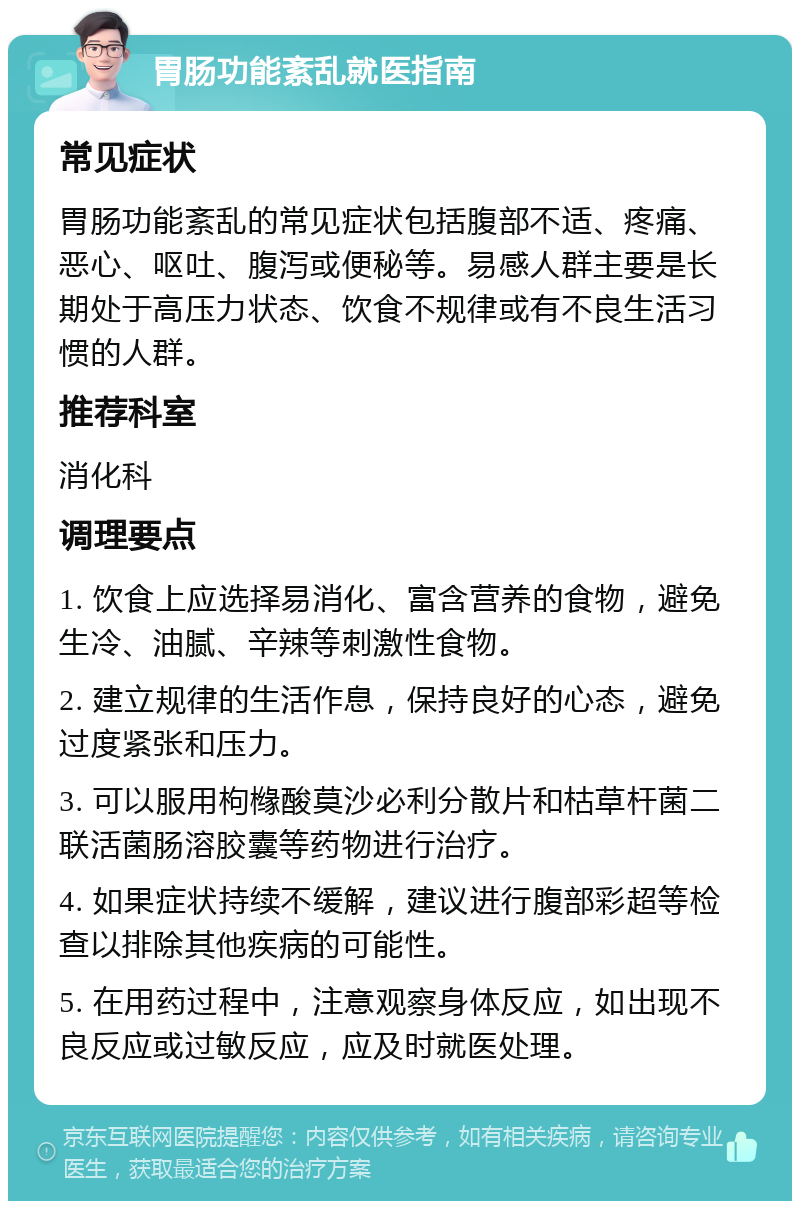 胃肠功能紊乱就医指南 常见症状 胃肠功能紊乱的常见症状包括腹部不适、疼痛、恶心、呕吐、腹泻或便秘等。易感人群主要是长期处于高压力状态、饮食不规律或有不良生活习惯的人群。 推荐科室 消化科 调理要点 1. 饮食上应选择易消化、富含营养的食物，避免生冷、油腻、辛辣等刺激性食物。 2. 建立规律的生活作息，保持良好的心态，避免过度紧张和压力。 3. 可以服用枸橼酸莫沙必利分散片和枯草杆菌二联活菌肠溶胶囊等药物进行治疗。 4. 如果症状持续不缓解，建议进行腹部彩超等检查以排除其他疾病的可能性。 5. 在用药过程中，注意观察身体反应，如出现不良反应或过敏反应，应及时就医处理。