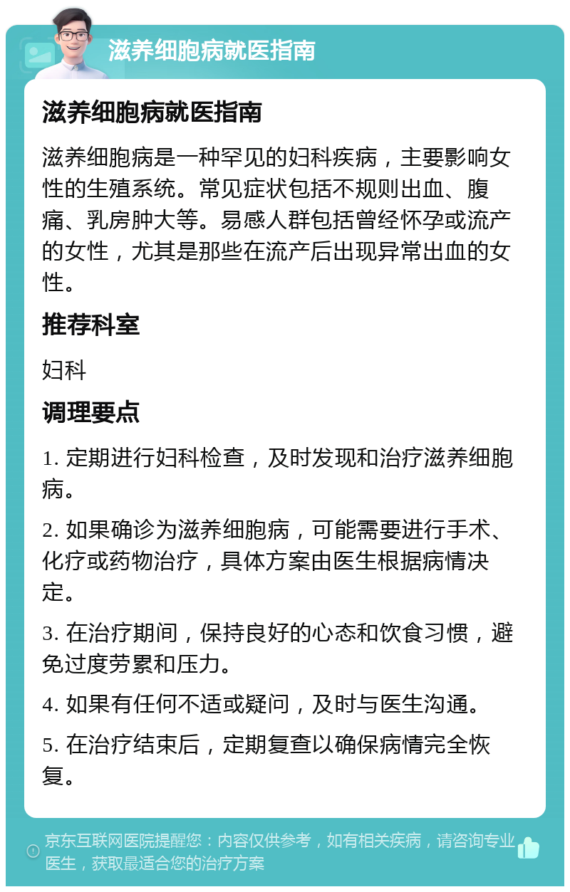 滋养细胞病就医指南 滋养细胞病就医指南 滋养细胞病是一种罕见的妇科疾病，主要影响女性的生殖系统。常见症状包括不规则出血、腹痛、乳房肿大等。易感人群包括曾经怀孕或流产的女性，尤其是那些在流产后出现异常出血的女性。 推荐科室 妇科 调理要点 1. 定期进行妇科检查，及时发现和治疗滋养细胞病。 2. 如果确诊为滋养细胞病，可能需要进行手术、化疗或药物治疗，具体方案由医生根据病情决定。 3. 在治疗期间，保持良好的心态和饮食习惯，避免过度劳累和压力。 4. 如果有任何不适或疑问，及时与医生沟通。 5. 在治疗结束后，定期复查以确保病情完全恢复。