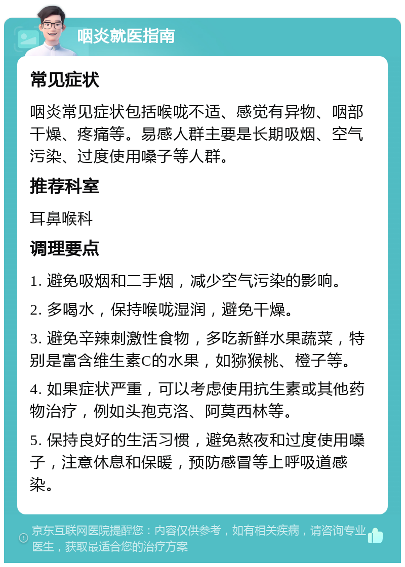 咽炎就医指南 常见症状 咽炎常见症状包括喉咙不适、感觉有异物、咽部干燥、疼痛等。易感人群主要是长期吸烟、空气污染、过度使用嗓子等人群。 推荐科室 耳鼻喉科 调理要点 1. 避免吸烟和二手烟，减少空气污染的影响。 2. 多喝水，保持喉咙湿润，避免干燥。 3. 避免辛辣刺激性食物，多吃新鲜水果蔬菜，特别是富含维生素C的水果，如猕猴桃、橙子等。 4. 如果症状严重，可以考虑使用抗生素或其他药物治疗，例如头孢克洛、阿莫西林等。 5. 保持良好的生活习惯，避免熬夜和过度使用嗓子，注意休息和保暖，预防感冒等上呼吸道感染。