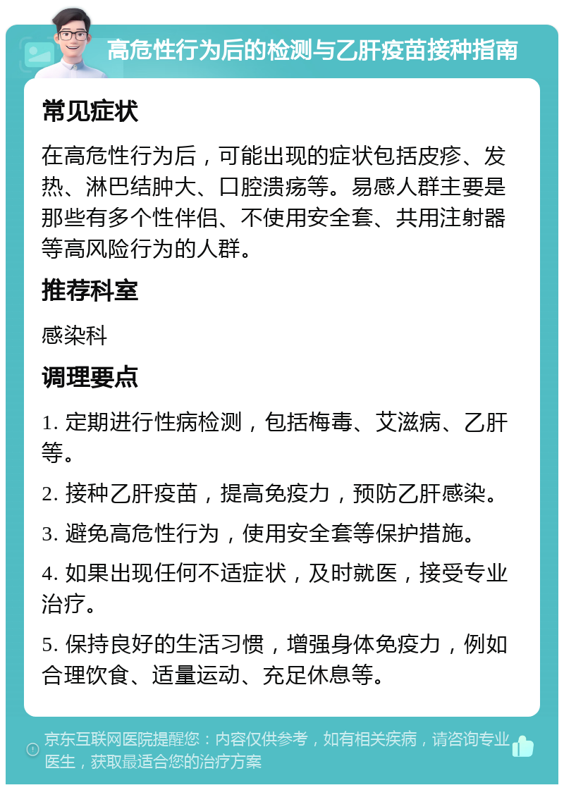 高危性行为后的检测与乙肝疫苗接种指南 常见症状 在高危性行为后，可能出现的症状包括皮疹、发热、淋巴结肿大、口腔溃疡等。易感人群主要是那些有多个性伴侣、不使用安全套、共用注射器等高风险行为的人群。 推荐科室 感染科 调理要点 1. 定期进行性病检测，包括梅毒、艾滋病、乙肝等。 2. 接种乙肝疫苗，提高免疫力，预防乙肝感染。 3. 避免高危性行为，使用安全套等保护措施。 4. 如果出现任何不适症状，及时就医，接受专业治疗。 5. 保持良好的生活习惯，增强身体免疫力，例如合理饮食、适量运动、充足休息等。