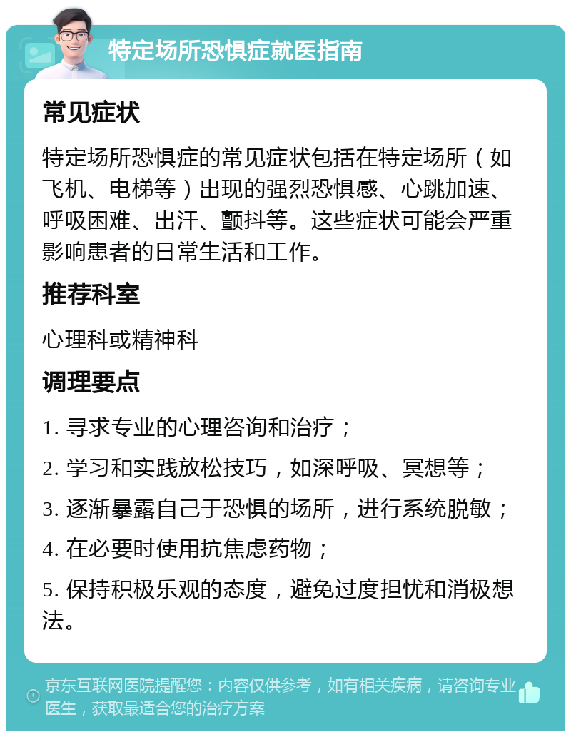 特定场所恐惧症就医指南 常见症状 特定场所恐惧症的常见症状包括在特定场所（如飞机、电梯等）出现的强烈恐惧感、心跳加速、呼吸困难、出汗、颤抖等。这些症状可能会严重影响患者的日常生活和工作。 推荐科室 心理科或精神科 调理要点 1. 寻求专业的心理咨询和治疗； 2. 学习和实践放松技巧，如深呼吸、冥想等； 3. 逐渐暴露自己于恐惧的场所，进行系统脱敏； 4. 在必要时使用抗焦虑药物； 5. 保持积极乐观的态度，避免过度担忧和消极想法。