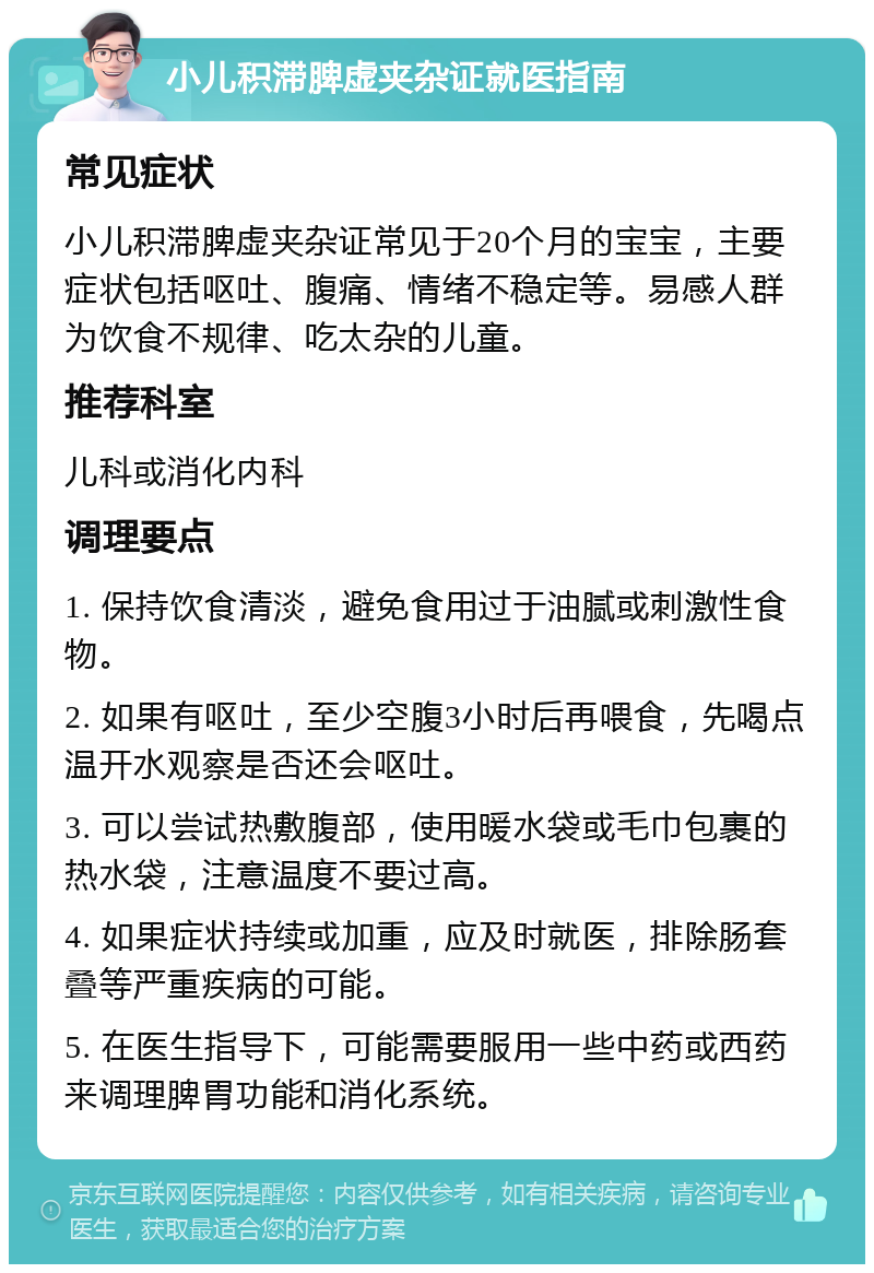 小儿积滞脾虚夹杂证就医指南 常见症状 小儿积滞脾虚夹杂证常见于20个月的宝宝，主要症状包括呕吐、腹痛、情绪不稳定等。易感人群为饮食不规律、吃太杂的儿童。 推荐科室 儿科或消化内科 调理要点 1. 保持饮食清淡，避免食用过于油腻或刺激性食物。 2. 如果有呕吐，至少空腹3小时后再喂食，先喝点温开水观察是否还会呕吐。 3. 可以尝试热敷腹部，使用暖水袋或毛巾包裹的热水袋，注意温度不要过高。 4. 如果症状持续或加重，应及时就医，排除肠套叠等严重疾病的可能。 5. 在医生指导下，可能需要服用一些中药或西药来调理脾胃功能和消化系统。