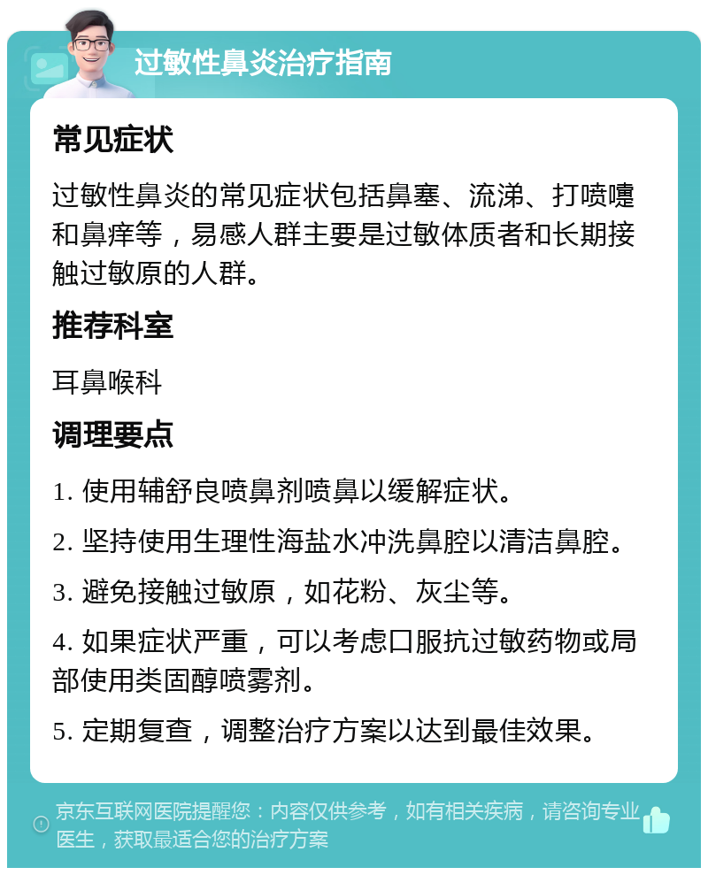 过敏性鼻炎治疗指南 常见症状 过敏性鼻炎的常见症状包括鼻塞、流涕、打喷嚏和鼻痒等，易感人群主要是过敏体质者和长期接触过敏原的人群。 推荐科室 耳鼻喉科 调理要点 1. 使用辅舒良喷鼻剂喷鼻以缓解症状。 2. 坚持使用生理性海盐水冲洗鼻腔以清洁鼻腔。 3. 避免接触过敏原，如花粉、灰尘等。 4. 如果症状严重，可以考虑口服抗过敏药物或局部使用类固醇喷雾剂。 5. 定期复查，调整治疗方案以达到最佳效果。