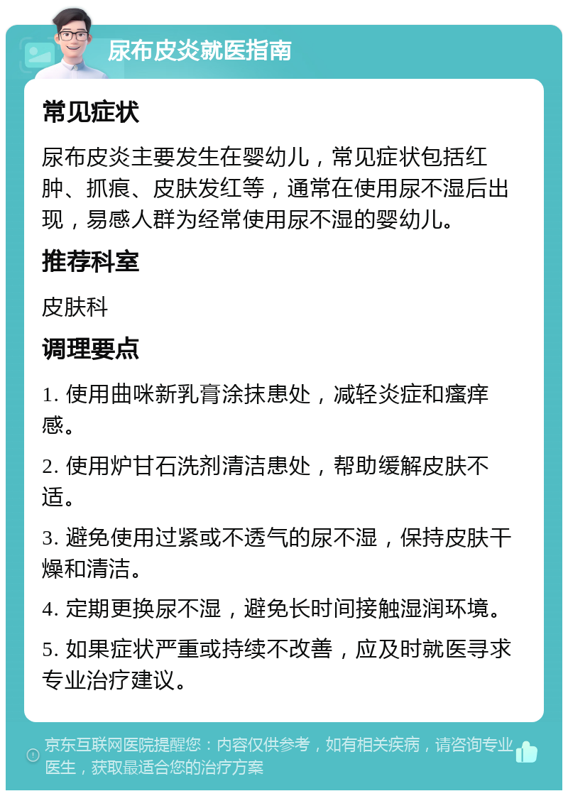 尿布皮炎就医指南 常见症状 尿布皮炎主要发生在婴幼儿，常见症状包括红肿、抓痕、皮肤发红等，通常在使用尿不湿后出现，易感人群为经常使用尿不湿的婴幼儿。 推荐科室 皮肤科 调理要点 1. 使用曲咪新乳膏涂抹患处，减轻炎症和瘙痒感。 2. 使用炉甘石洗剂清洁患处，帮助缓解皮肤不适。 3. 避免使用过紧或不透气的尿不湿，保持皮肤干燥和清洁。 4. 定期更换尿不湿，避免长时间接触湿润环境。 5. 如果症状严重或持续不改善，应及时就医寻求专业治疗建议。